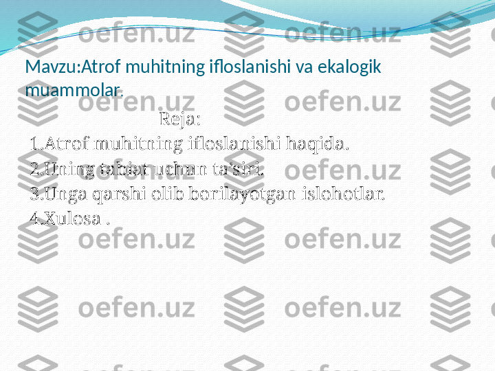 Mavzu:Atrof muhitning ifloslanishi va ekalogik 
muammolar .
                             Reja:
1.Atrof muhitning ifloslanishi haqida.
2.Uning tabiat uchun ta’siri.
3.Unga qarshi olib borilayotgan islohotlar.
4.Xulosa . 