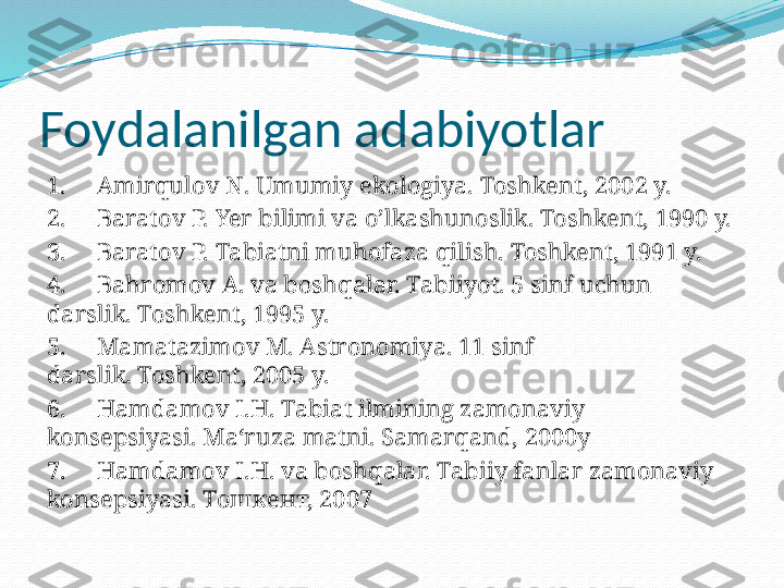 Foydalanilgan adabiyotlar
1.     Amirqulov N. Umumiy ekologiya. Toshkent, 2002 y.
2.     Baratov P. Yer bilimi va o’lkashunoslik. Toshkent, 1990 y.
3.     Baratov P. Tabiatni muhofaza qilish. Toshkent, 1991 y.
4.     Bahromov A. va boshqalar. Tabiiyot. 5 sinf uchun 
darslik. Toshkent, 1995 y.
5.     Mamatazimov M. Astronomiya. 11 sinf 
darslik. Toshkent, 2005 y.
6.     Hamdamov I.H. Tabiat ilmining zamonaviy 
konsepsiyasi. Ma‘ruza matni. Samarqand, 2000y
7.     Hamdamov I.H. va boshqalar. Tabiiy fanlar zamonaviy 
konsepsiyasi. Тошкент, 2007  