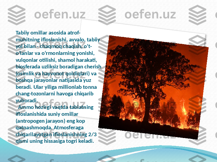 Tabiiy omillar asosida atrof-
muhitning ifloslanishi, avvalo, tabiiy 
yol bilan - chaqmoq chaqish, o‘t-
o‘lanlar va o‘rmonlarning yonishi, 
vulqonlar otilishi, shamol harakati, 
biosferada uzliksiz boradigan cherish 
(osimlik va hayvonot qoldiqlari) va 
boshqa jarayonlar natijasida yuz 
beradi. Ular yiliga millionlab tonna 
chang-tozonlarni havoga chiqarib 
yuboradi. 
  Ammo hozirgi vaqtda tabiatning 
ifloslanishida suniy omillar 
(antropogen jarayon) eng kop 
qatnashmoqda. Atmosferaga 
chiqarilayotgan ifloslanishning 2/3 
qismi uning hissasiga togri keladi.   