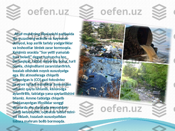    Atrof-muhitning ifloslanishi natijasida 
Yer yuzasining osimlik va hayvonot 
dunyosi, kop asrlik tarixiy yodgorliklar 
va inshootlar birdek zarar kormoqda. 
Xalqimiz orasida "Suv yetti yumalab 
toza boladi” degan tushuncha bor. 
Darhaqiqat, tabiat meyorida bolsa, turli 
oqova, chiqindilarni zararsizlantirish, 
tozalab olishdek noyob xususiyatga 
ega. Biz atmosferaga chiqarib 
kelayotgan is (CO) gazi fotosintez 
jarayoni tufayli osimliklar tomonidan 
uzluksiz qayta ishlanib, kislorodga 
aylantirilib, tabiatga yana qaytarilishini 
bilamiz. Ammo tabiatga chiqarib 
tashlanayotgan iflosliklar songgi 
davrlarda shu darajada meyoridan 
oshib ketayaptiki, oqibatda tabiat ozini-
ozi tiklash, tozalash xususiyatidan 
tobora mahrum bolib bormoqda.   