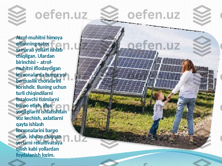 Atrof-muhitni himoya 
qilishning qator 
samarali yollari ishlab 
chiqilgan. Ulardan 
birinchisi – atrof-
muhitni ifloslaydigan 
korxonalarda bunga yol 
bermaslik choralarini 
korishdir. Buning uchun 
turli chiqindilarni 
tozalovchi tizimlarni 
barpo etish, iflos 
yoqilgilarni ishlatishdan 
voz kechish, axlatlarni 
qayta ishlash 
korxonalarini barpo 
etish, ishdan chiqqan 
yerlarni rekultivatsiya 
qilish kabi yollardan 
foydalanish lozim.     