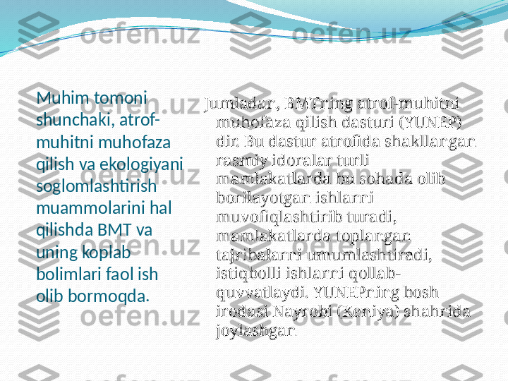 Muhim tomoni 
shunchaki, atrof-
muhitni muhofaza 
qilish va ekologiyani 
soglomlashtirish 
muammolarini hal 
qilishda BMT va 
uning koplab 
bolimlari faol ish 
olib bormoqda. Jumladan, BMTning atrof-muhitni 
muhofaza qilish dasturi (YUNEP) 
dir. Bu dastur atrofida shakllangan 
rasmiy idoralar turli 
mamlakatlarda bu sohada olib 
borilayotgan ishlarni 
muvofiqlashtirib turadi, 
mamlakatlarda toplangan 
tajribalarni umumlashtiradi, 
istiqbolli ishlarni qollab-
quvvatlaydi. YUNEPning bosh 
irodasi Nayrobi (Keniya) shahrida 
joylashgan 