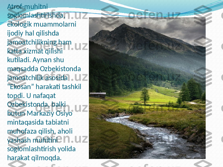 Atrof-muhitni 
soglomlashtirishda, 
ekologik muammolarni 
ijodiy hal qilishda 
jamoatchilikning ham 
katta xizmat qilishi 
kutiladi. Aynan shu 
maqsadda Ozbekistonda 
jamoatchilik asosida 
"Ekosan” harakati tashkil 
topdi. U nafaqat 
Ozbekistonda, balki 
butun Markaziy Osiyo 
mintaqasida tabiatni 
muhofaza qilish, aholi 
yashash muhitini 
soglomlashtirish yolida 
harakat qilmoqda. 