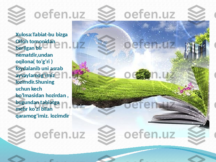 Xulosa:Tabiat-bu bizga 
Olloh tomonidan 
berilgan bir 
nematdir,undan 
oqilona( to’g’ri ) 
foydalanib uni asrab 
ayvaylamog’imiz 
lozimdir.Shuning 
uchun kech 
bo’lmasidan hozirdan , 
bugundan tabiatga 
mehr ko’zi bilan 
qaramog’imiz. lozimdir   