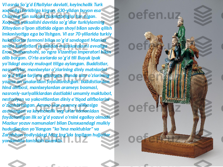 VI asrda Soʻgʻd Eftaliylar davlati, keyinchalik Turk 
xoqonligi tarkibiga kirgan, 630-yildan buyon esa 
Chinning Tan sulolasi hukmdorligini tan olgan. 
Xoqonlik yuksalishi davrida soʻgʻdlar turkiylarning 
Xitoydan oʻlpon sifatida olgan shoyi bilan savdo qilish 
imkoniyatiga ega boʻlishgan. VI asr 70-yillarida turkiy 
hukmdorlar farmoni bilan soʻgʻd savdogari Maniax 
savdo kafolatlari yuzasidan muzokaralarni avvaliga 
Eron Shahanshohi, soʻngra Vizantiya imperatori bilan 
olib borgan. Oʻrta asrlarda soʻgʻd tili Buyuk ipak 
yoʻlidagi asosiy muloqot tiliga aylangan. Buddistlar, 
nasroniylar, manixeylar oʻzlarining diniy matnlarini 
soʻgʻd tiliga tarjima qilishgan. Bunda ular oʻzlarining 
yozma anʼanalaridan foydalanishgan: buddistlardan 
hind alifbosi, manixeylardan arameys bosmasi, 
nasroniy-suriyaliklardan dastlabki umumiy maktubot, 
nestoriyan va yakovitlardan diniy eʼtiqod alifbolarini 
oʻzlashtirishgan. Ammo ular aramey alifbosiga 
asoslangan va keyinchalik uygʻurlar tomonidan 
foydalanilgan ilk soʻgʻd yozuvi oʻrnini egallay olmadi. 
Mazkur yozuv namunalari bilan Dunxuandagi mulkiy 
hududlardan yoʻllangan "koʻhna maktublar" va 
Zarafshon vodiysidagi Mug togʻida topilgan hujjatlar 
yordamida tanishish mumkin. 