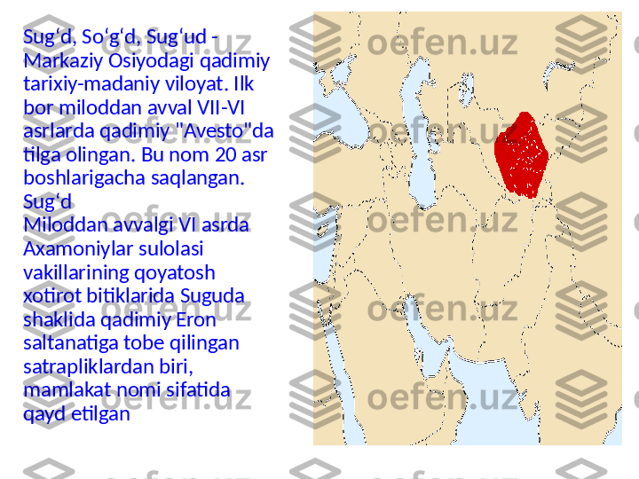 Sugʻd, Soʻgʻd, Sugʻud - 
Markaziy Osiyodagi qadimiy 
tarixiy-madaniy viloyat. Ilk 
bor miloddan avval VII-VI 
asrlarda qadimiy "Avesto"da 
tilga olingan. Bu nom 20 asr 
boshlarigacha saqlangan.
Sugʻd
Miloddan avvalgi VI asrda 
Axamoniylar sulolasi 
vakillarining qoyatosh 
xotirot bitiklarida Suguda 
shaklida qadimiy Eron 
saltanatiga tobe qilingan 
satrapliklardan biri, 
mamlakat nomi sifatida 
qayd etilgan 