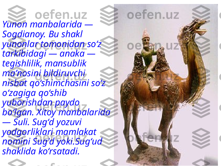 Yunon manbalarida — 
Sogdianoy. Bu shakl 
yunonlar tomonidan soʻz 
tarkibidagi — anaka — 
tegishlilik, mansublik 
maʼnosini bildiruvchi 
nisbat qoʻshimchasini soʻz 
oʻzagiga qoʻshib 
yuborishdan paydo 
boʻlgan. Xitoy manbalarida 
— Suli. Sugʻd yozuvi 
yodgorliklari mamlakat 
nomini Sug'd  yoki.Sugʻud  
shaklida koʻrsatadi. 