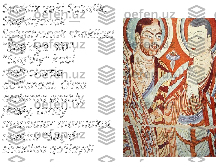 Sugʻdik yoki Sgʻudik, 
Sugʻdiyonak — 
Sgʻudiyonak shakllari 
"Sugʻdga oid", 
"Sugʻdiy" kabi 
maʼnolarda 
qoʻllanadi. O'rta 
asrlarda arabiy, 
forsiy, turkiy 
manbalar mamlakat 
nomini "Sug'd" 
shaklida qoʻllayd i 