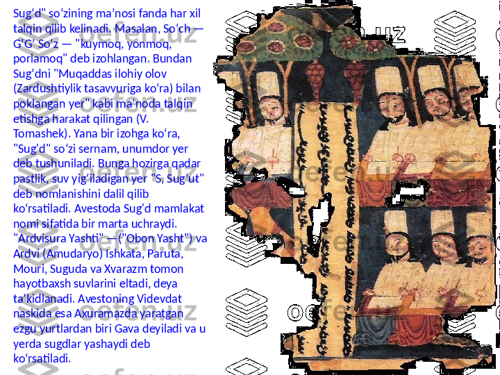 Sugʻd" soʻzining maʼnosi fanda har xil 
talqin qilib kelinadi. Masalan, Soʻch —
GʻGʻ Soʻz — "kuymoq, yonmoq, 
porlamoq" deb izohlangan. Bundan 
Sugʻdni "Muqaddas ilohiy olov 
(Zardushtiylik tasavvuriga koʻra) bilan 
poklangan yer" kabi maʼnoda talqin 
etishga harakat qilingan (V. 
Tomashek). Yana bir izohga koʻra, 
"Sug'd" soʻzi sernam, unumdor yer 
deb tushuniladi. Bunga hozirga qadar 
pastlik, suv yigʻiladigan yer "S, Sugʻut" 
deb nomlanishini dalil qilib 
koʻrsatiladi. Avestoda Sug'd mamlakat 
nomi sifatida bir marta uchraydi. 
"Ardvisura Yashti" —("Obon Yasht") va 
Ardvi (Amudaryo) Ishkata, Paruta, 
Mouri, Suguda va Xvarazm tomon 
hayotbaxsh suvlarini eltadi, deya 
taʼkidlanadi. Avestoning Videvdat 
naskida esa Axuramazda yaratgan 
ezgu yurtlardan biri Gava deyiladi va u 
yerda sugdlar yashaydi deb 
koʻrsatiladi. 