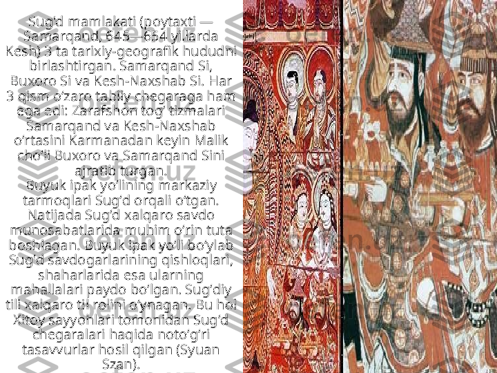 Sug'd mamlakati (poytaxti — 
Samarqand, 645—654 yillarda 
Kesh) 3 ta tarixiy-geografik hududni 
birlashtirgan. Samarqand Si, 
Buxoro Si va Kesh-Naxshab Si. Har 
3 qism oʻzaro tabiiy chegaraga ham 
ega edi: Zarafshon togʻ tizmalari 
Samarqand va Kesh-Naxshab 
oʻrtasini Karmanadan keyin Malik 
choʻli Buxoro va Samarqand Sini 
ajratib turgan.
Buyuk ipak yoʻlining markaziy 
tarmoqlari Sugʻd orqali oʻtgan. 
Natijada Sugʻd xalqaro savdo 
munosabatlarida muhim oʻrin tuta 
boshlagan. Buyuk ipak yoʻli boʻylab 
Sug'd savdogarlarining qishloqlari, 
shaharlarida esa ularning 
mahallalari paydo boʻlgan. Sugʻdiy 
tili xalqaro til rolini oʻynagan. Bu hol 
Xitoy sayyohlari tomonidan Sugʻd 
chegaralari haqida notoʻgʻri 
tasavvurlar hosil qilgan (Syuan 
Szan). 