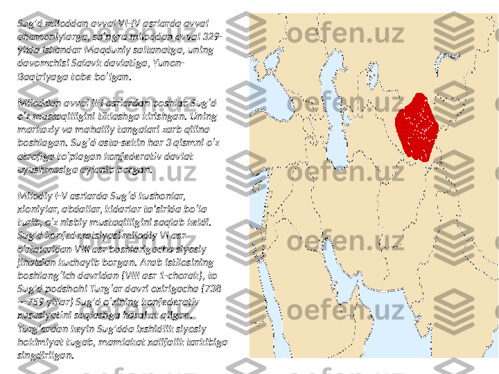 Sug'd miloddan avval VI-IV asrlarda avval 
ahamoniylarga, soʻngra miloddan avval 329-
yilda Iskandar Maqduniy saltanatga, uning 
davomchisi Salavk davlatiga, Yunon-
Baqtriyaga tobe boʻlgan.
Miloddan avval II-I asrlardan boshlab Sugʻd 
oʻz mustaqilligini tiklashga kirishgan. Uning 
markaziy va mahalliy tangalari zarb qilina 
boshlagan. Sugʻd asta-sekin har 3 qismni oʻz 
atrofiga toʻplagan konfederativ davlat 
uyushmasiga aylanib borgan.
Milodiy I-V asrlarda Sugʻd kushonlar, 
xioniylar, abdallar, kidarlar taʼsirida boʻla 
turib, oʻz nisbiy mustaqilligini saqlab keldi. 
Sug'd konfederatsiyasi milodiy VI asr 
oʻrtalaridan VIII asr boshlarigacha siyosiy 
jihatdan kuchayib borgan. Arab istilosining 
boshlangʻich davridan (VIII asr 1-chorak), to 
Sug'd podshohi Turgʻar davri oxirigacha (738
—759 yillar) Sug'd oʻzining konfederativ 
xususiyatini saqlashga harakat qilgan. 
Turgʻardan keyin Sug'dda ixshidlik siyosiy 
hokimiyat tugab, mamlakat xalifalik tarkibiga 
singdirilgan. 