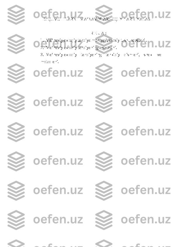 O’QUVCHILARNI  MA’NAVIY-AXLOQIY TARBIYALASH
R E J A :
1. Ma’naviy-axloqiy tarbiya mohiyati, asosiy tushunchalari . .
2. Ma’naviy-axloqiy tarbiyaning mazmuni.
3. Ma’naviy-axloqiy   tarbiyaning   tarkibiy   qismlari,   shakl   va
metodlari. 