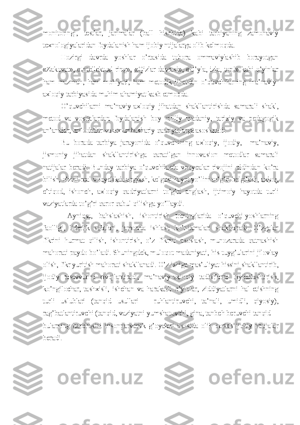 monitoringi,   testlar,   jarimalar   (ball   hisobida)   kabi   tarbiyaning   zamonaviy
texnologiyalaridan foydalanish ham ijobiy ntijalarga olib kelmoqda.
Hozirgi   davrda   yoshlar   o’rtasida   tobora   ommaviylashib   borayotgan
«Zakovat», «Intellektual  ring», «Qizlar davrasi», «O’yla, izla, top!» kabi  o’yinlar
ham   mazmun,   ham   mohiyati,   ham   metodik   jihatdan   o’quvchilarning   ma’naviy-
axloqiy tarbiyasida muhim ahamiyat kasb etmoqda.
O’quvchilarni   ma’naviy-axloqiy   jihatdan   shakllantirishda   samarali   shakl,
metod   va   vositalardan   foydalanish   boy   milliy   madaniy,   tarixiy   va   pedagogik
an’analar, urf-odatlar va umumbashariy qadriyatlarga asoslanadi.
Bu   borada   tarbiya   jarayonida   o’quvchining   axloqiy,   ijodiy,     ma’naviy,
jismoniy   jihatdan   shakllantirishga   qaratilgan   innovasion   metodlar   samarali
natijalar   beradi.   Bunday   tarbiya   o’quvchilarda   voqyealar   rivojini   oldindan   ko’ra
bilish, o’zini real voqyelikda anglash, kelgusi hayot yo’lini to’g’ri belgilash, axloq,
e’tiqod,   ishonch,   axloqiy   qadriyatlarni   to’g’ri   anglash,   ijtimoiy   hayotda   turli
vaziyatlarda to’g’ri qaror qabul qilishga yo’llaydi.
  Ayniqsa,   bahslashish,   ishontirish   treninglarida   o’quvchi-yoshlarning
faolligi,   liderlik   sifatlari,   jamoada   ishlash   ko’nikmalari   shakllanadi.   O’zgalar
fikrini   hurmat   qilish,   ishontirish,   o’z   fikrini   asoslash,   munozarada   qatnashish
mahorati paydo bo’ladi. Shuningdek, muloqot madaniyati, his-tuyg’ularini jilovlay
olish, fikr yuritish mahorati shakllanadi. O’z ishiga mas’uliyat hissini shakllantirib,
ijodiy   tasavvurini   rivojlantiradi,   ma’naviy-axloqiy   tadbirlarni   loyihalashtirish,
ko’ngilochar,   tashxisli,   ishchan   va   harakatli   o’yinlar,   ziddiyatlarni   hal   etishning
turli   uslublari   (tanqid   usullari   –   ruhlantiruvchi,   ta’nali,   umidli,   qiyosiy),
rag’batlantiruvchi (tanqid, vaziyatni yumshatuvchi, gina, tanbeh beruvchi tanqid_ -
bularning   barchasini   insonparvarlik   g’oyalari   asosida   olib   borish   ijobiy   natijalar
beradi. 