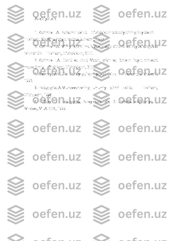 Adabiyotlar:
1. Karimov I.A. Barkamol avlod – O’zbekiston taraqqiyotining poydevori. –
Toshkent, Sharq nashriyot-matbaa konserni, 1997. 
2. Karimov I.A. Milliy istiqlol mafkurasi – xalq e’tiqodi va buyuk kelajakka
ishonchdir. – Toshkent, O’zbekiston, 2000.
3. Karimov   I.A.   Ozod   va   obod   Vatan,   erkin   va   farovon   hayot   pirovard
maqsadimiz. – Toshkent, O’zbekiston, 2000.
4. Avloniy,  Abdulla.   Turkiy  guliston   yoxud   axloq.  –   Toshkent,   O’qituvchi,
1992.
5. Pedagogika.A.Munavvarovning   umumiy   tahriri   ostida.   –   Toshkent,
O’qituvchi, 1996.
6. Podlasy   I.P.   Pedagogika   .Novy   kurs.   Kn.   2.   Protsess   vospitaniya.   –
Moskva, VLADOS, 1999. 