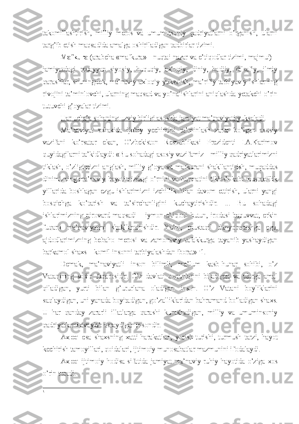 takomillashtirish,   milliy   meros   va   umuminsoniy   qadriyatlarni   o’rganish,   ularni
targ’ib etish maqsadida amalga oshiriladigan tadbirlar tizimi.
Mafkura  (arabcha «mafkura» - nuqtai nazar va e’tiqodlar tizimi, majmui) –
jamiyatdagi   muayyan   siyosiy,   huquqiy,   axloqiy,   diniy,   badiiy,   falsafiy,   ilmiy
qarashlar,   shuningdek,   ma’naviy-axloqiy   yuksalish,   ma’rifiy-tarbiyaviy   ishlarning
rivojini ta’minlovchi, ularning maqsad va yo’nalishlarini aniqlashda yetakchi o’rin
tutuvchi g’oyalar tizimi.
Har uchala sohaning uzviy birligi asosida jamiyat ma’naviyati yuksaladi .
Ma’naviyat   sohasida   ijobiy   yechimini   ta’minlash   zarur   bo’lgan   asosiy
vazifani   ko’rsatar   ekan,   O’zbekiston   Respublikasi   Prezidenti   I.A.Karimov
quyidagilarni ta’kidlaydi: «Bu sohadagi asosiy vazifamiz – milliy qadriyatlarimizni
tiklash,   o’zligimizni   anglash,   milliy   g’oya  va   mafkurani   shakllantirish,   muqaddas
dinimizning ma’naviy hayotimizdagi o’rnini va hurmatini tiklash kabi mustaqillik
yillarida   boshlagan   ezgu   ishlarimizni   izchillik   bilan   davom   ettirish,   ularni   yangi
bosqichga   ko’tarish   va   ta’sirchanligini   kuchaytirishdir.   ...   Bu   sohadagi
ishlarimizning   pirovard   maqsadi   –   iymon-e’tiqodi   butun,   irodasi   baquvvat,   erkin
fuqaro   ma’naviyatini   shakllantirishdir.   Ya’ni,   mustaqil   dunyoqarashga   ega,
ajdodlarimizning   bebaho   merosi   va   zamonaviy   tafakkurga   tayanib   yashaydigan
barkamol shaxs – komil insonni tarbiyalashdan iborat» 1.
1.
Demak,   ma’naviyatli   inson   bilimli,   ma’lum   kasb-hunar   sohibi,   o’z
Vatanining   sodiq   fuqarosidir.   O’z   davlati   qonunlarini   biladigan   va   ularga   amal
qiladigan,   yurti   bilan   g’ururlana   oladigan   inson.   O’z   Vatani   boyliklarini
saqlaydigan, uni yanada boyitadigan, go’zalliklaridan bahramand bo’ladigan shaxs.
U   har   qanday   zararli   illatlarga   qarashi   kurashadigan,   milliy   va   umuminsoniy
qadriyatlarni avaylab asraydigan insondir.
Axloq   esa   shaxsning   xatti-harakatlari,   yurish-turishi,   turmush   tarzi,   hayot
kechirish tamoyillari, qoidalari, ijtimoiy munosabatlar mazmunini ifodalaydi.
Axloq   ijtimoiy   hodisa   sifatida   jamiyat   ma’naviy-ruhiy   hayotida   o’ziga   xos
o’rin tutadi.
1. 