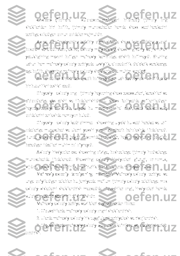 «Axloq»   (lotincha   –   xulq-atvor   ma’nosini   bildiradi)   ijtimoiy   ong
shakllaridan   biri   bo’lib,   ijtimoiy   munosabatlar   hamda   shaxs   xatti-harakatini
tartibga soladigan qonun-qoidalar majmuidir.
Axloq   -   ma’naviyatning   tarkibiy   qismi   sifatida   shaxs   kamolotining   yuqori
bosqichi  sanaladi.  Zero, axloq, axloqiy me’yorlarsiz shaxsning  ruhiy va jismonan
yetukligining   mezoni   bo’lgan   ma’naviy   kamolotga   erishib   bo’lmaydi.   Shuning
uchun   ham   ma’naviy-axloqiy   tarbiyada   uzviylik,   aloqadorlik   dialektik   xarakterga
ega bo’lib, shaxsning ma’naviy-axloqiy shakllanishida muhim sanaladi.
Axloq-odobni bir biridan ajratib bo’lmaydigan uch tartibiy qismi bo’lib,ular
bir butunlikni tashkil etadi.
G’oyaviy - axloqiy ong - ijtimoiy hayotning shaxs tasavvurlari, karashlari va
e’tiqodlariga   aks   etishi   va   ifodalanishidir.   U   shaxs   faoliyatida   qo’llaniladigan
hayotiy   tamoyillar   bo’lib,   u   yeki   bu   muammoni   hal   etish,   xatti-harakat   xulq
qoidalarini tanlashda namoyon buladi.
G’oyaviy - axloqiy kadr qimmat - shaxsning u yeki bu xatti-harakat va urf-
odatlariga   munosabati   va   ularni   yaxshi   yomonga   ajratib   baholashda   ifodalanadi.
Bunda   shaxsning   butun   hayoti   davomida   intilishlar,   hayot   mazmunini   belgilab
beradigan ideallari muhim rol o’ynaydi.
Axloqiy   hissiyotlar   esa   shaxsning   o’ziga,   boshqalarga   ijtimoiy   hodisalarga
munosabatida   ifodalanadi.   Shaxsning   axloqiy   hissiyotlari   g’ururi,   or-nomus,
vijdon, uyat, nafrat, xudbinlik, mag’rurlik kabi shakllarda namoyon buladi.
Ma’naviy-axloqiy   tarbiyaning   mazmuni.   Ma’naviy-axloqiy   tarbiya   va
unga   qo’yiladigan   talablar   bu   jamiyatda   ma’lum   ijtimoiy-axloqiy   talablarga   mos
axloqiy   xislatlarni   shakllantirish   maqsadida   o’quvchilar   ongi,   hissiyotlari   hamda
xulqiga muvofiq va tizimli ta’sir etishdir.
Ma’naviy-axloqiy tarbiya vazifalari quyidagilardan iborat:
1. O’quvchilarda ma’naviy-axloqiy ongni shakllantirish.
2. Ularda ma’naviy-axloqiy his-tuyg’ularni tarbiyalash va rivojlantirish.
3. O’quvchilarda ma’naviy-axloqiy xulq-atvor ko’nikma va odatlarini tarkib
toptirish. 