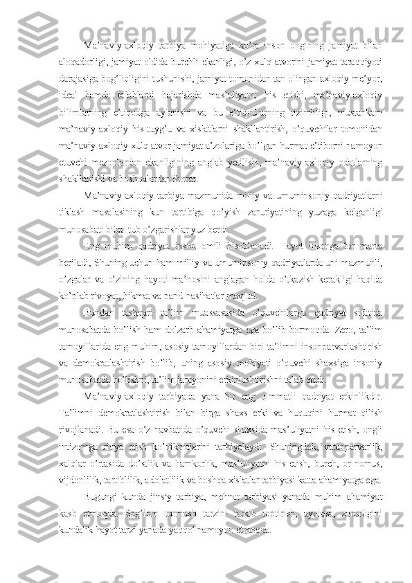 Ma’naviy-axloqiy   tarbiya   mohiyatiga   ko’ra   inson   ongining   jamiyat   bilan
aloqadorligi, jamiyat oldida burchli ekanligi, o’z xulq-atvorini jamiyat taraqqiyoti
darajasiga bog’liqligini tushunishi, jamiyat tomonidan tan olingan axloqiy me’yor,
ideal   hamda   talablarni   bajarishda   mas’uliyatni   his   etishi,   ma’naviy-axloqiy
bilimlarning   e’tiqodga   aylanishi   va   bu   e’tiqodlarning   tizimliligi,   mustahkam
ma’naviy-axloqiy   his-tuyg’u   va   xislatlarni   shakllantirish,   o’quvchilar   tomonidan
ma’naviy-axloqiy xulq-atvor jamiyat a’zolariga bo’lgan hurmat-e’tiborni namoyon
etuvchi   mezonlardan   ekanligining   anglab   yetilishi,   ma’naviy-axloqiy   odatlarning
shakllanishi va boshqalardan iborat.
Ma’naviy-axloqiy   tarbiya   mazmunida   milliy   va   umuminsoniy   qadriyatlarni
tiklash   masalasining   kun   tartibiga   qo’yish   zaruriyatining   yuzaga   kelganligi
munosabati bilan tub o’zgarishlar yuz berdi.
Eng   muhim   qadriyat   inson   omili   hisoblanadi.   Hayot   insonga   bir   marta
beriladi, Shuning uchun ham milliy va umuminsoniy qadriyatlarda uni mazmunli,
o’zgalar   va   o’zining   hayoti   ma’nosini   anglagan   holda   o’tkazish   kerakligi   haqida
ko’plab rivoyat, hikmat va pand-nasihatlar mavjud.
Bundan   tashqari   ta’lim   muassasasida   o’quvchilarga   qadriyat   sifatida
munosabatda   bo’lish   ham   dolzarb   ahamiyatga   ega   bo’lib   bormoqda.   Zero,   ta’lim
tamoyillarida   eng   muhim,   asosiy   tamoyillardan   biri   ta’limni   insonparvarlashtirish
va   demokratlashtirish   bo’lib,   uning   asosiy   mohiyati   o’quvchi   shaxsiga   insoniy
munosabatda bo’lishni, ta’lim jarayonini erkinlashtirishni talab etadi.
Ma’naviy-axloqiy   tarbiyada   yana   bir   eng   qimmatli   qadriyat   erkinlikdir.
Ta’limni   demokratlashtirish   bilan   birga   shaxs   erki   va   huquqini   hurmat   qilish
rivojlanadi.   Bu   esa   o’z   navbatida   o’quvchi   shaxsida   mas’uliyatni   his   etish,   ongli
intizomga   rioya   etish   ko’nikmalarini   tarbiyalaydi.   Shuningdek,   vatanparvarlik,
xalqlar   o’rtasida   do’stlik   va   hamkorlik,   mas’uliyatni   his   etish,   burch,   or-nomus,
vijdonlilik, tartiblilik, adolatlilik va boshqa xislatlar tarbiyasi katta ahamiyatga ega.
Bugungi   kunda   jinsiy   tarbiya,   mehnat   tarbiyasi   yanada   muhim   ahamiyat
kasb   etmoqda.   Sog’lom   turmush   tarzini   tarkib   toptirish,   ayniqsa,   zarurligini
kundalik hayot tarzi yanada yaqqol namoyon etmoqda. 