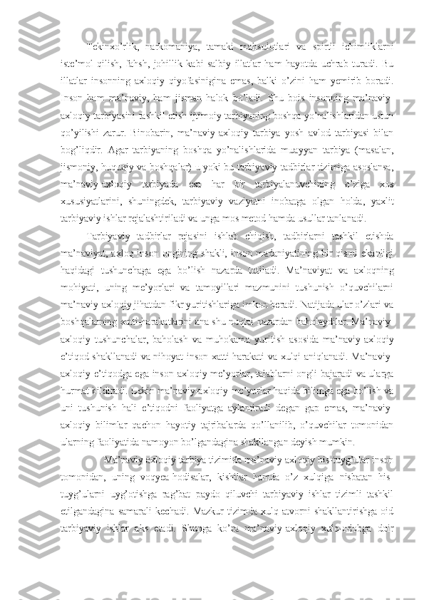 Tekinxo’rlik,   narkomaniya,   tamaki   mahsulotlari   va   spirtli   ichimliklarni
iste’mol   qilish,   fahsh,   johillik   kabi   salbiy   illatlar   ham   hayotda   uchrab   turadi.   Bu
illatlar   insonning   axloqiy   qiyofasinigina   emas,   balki   o’zini   ham   yemirib   boradi.
Inson   ham   ma’naviy,   ham   jisman   halok   bo’ladi.   Shu   bois   insonning   ma’naviy-
axloqiy tarbiyasini tashkil etish ijtimoiy tarbiyaning boshqa yo’nalishlaridan ustun
qo’yilishi   zarur.   Binobarin,   ma’naviy-axloqiy   tarbiya   yosh   avlod   tarbiyasi   bilan
bog’liqdir.   Agar   tarbiyaning   boshqa   yo’nalishlarida   muayyan   tarbiya   (masalan,
jismoniy, huquqiy va boshqalar) u yoki bu tarbiyaviy tadbirlar tizimiga asoslansa,
ma’naviy-axloqiy   tarbiyada   esa   har   bir   tarbiyalanuvchining   o’ziga   xos
xususiyatlarini,   shuningdek,   tarbiyaviy   vaziyatni   inobatga   olgan   holda,   yaxlit
tarbiyaviy ishlar rejalashtiriladi va unga mos metod hamda usullar tanlanadi.  
Tarbiyaviy   tadbirlar   rejasini   ishlab   chiqish,   tadbirlarni   tashkil   etishda
ma’naviyat, axloq inson ongining shakli, inson madaniyatining bir qismi  ekanligi
haqidagi   tushunchaga   ega   bo’lish   nazarda   tutiladi.   Ma’naviyat   va   axloqning
mohiyati,   uning   me’yorlari   va   tamoyillari   mazmunini   tushunish   o’quvchilarni
ma’naviy-axloqiy jihatdan fikr yuritishlariga imkon beradi. Natijada ular o’zlari va
boshqalarning xatti-harakatlarini ana shu nuqtai nazardan baholaydilar. Ma’naviy-
axloqiy   tushunchalar,   baholash   va   muhokama   yuritish   asosida   ma’naviy-axloqiy
e’tiqod shakllanadi va nihoyat inson xatti-harakati va xulqi aniqlanadi. Ma’naviy-
axloqiy e’tiqodga ega inson axloqiy me’yorlar, talablarni ongli bajaradi va ularga
hurmat bildiradi. Lekin ma’naviy-axloqiy me’yorlar haqida bilimga ega bo’lish va
uni   tushunish   hali   e’tiqodni   faoliyatga   aylantiradi   degan   gap   emas,   ma’naviy-
axloqiy   bilimlar   qachon   hayotiy   tajribalarda   qo’llanilib,   o’quvchilar   tomonidan
ularning faoliyatida namoyon bo’lgandagina shakllangan deyish mumkin.
         Ma’naviy-axloqiy tarbiya tizimida ma’naviy-axloqiy his-tuyg’ular inson
tomonidan,   uning   voqyea-hodisalar,   kishilar   hamda   o’z   xulqiga   nisbatan   his-
tuyg’ularni   uyg’otishga   rag’bat   paydo   qiluvchi   tarbiyaviy   ishlar   tizimli   tashkil
etilgandagina   samarali   kechadi.   Mazkur   tizimda   xulq-atvorni   shakllantirishga   oid
tarbiyaviy   ishlar   aks   etadi.   Shunga   ko’ra   ma’naviy-axloqiy   xulq-odobga   doir 