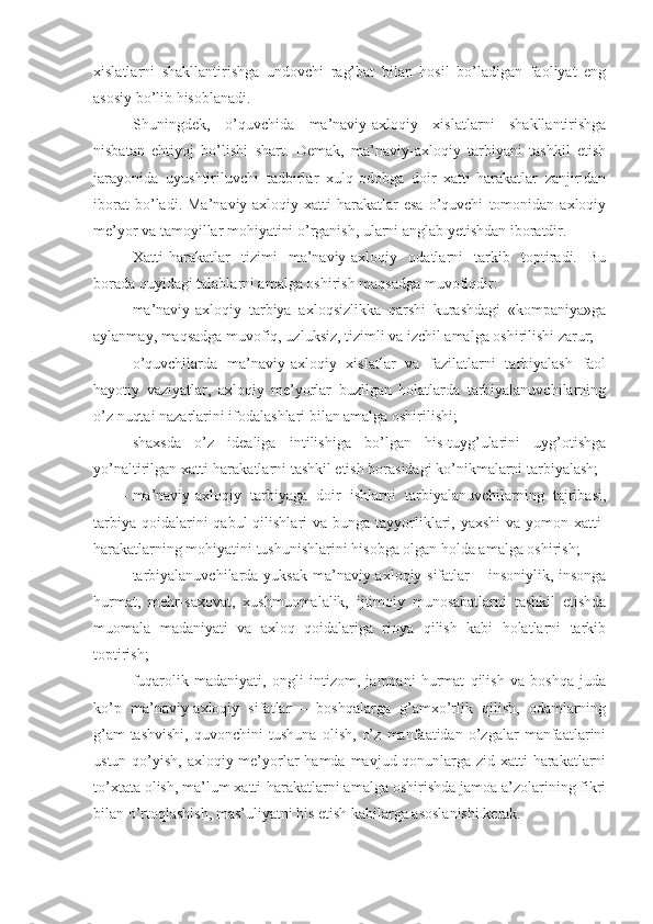 xislatlarni   shakllantirishga   undovchi   rag’bat   bilan   hosil   bo’ladigan   faoliyat   eng
asosiy bo’lib hisoblanadi.
Shuningdek,   o’quvchida   ma’naviy-axloqiy   xislatlarni   shakllantirishga
nisbatan   ehtiyoj   bo’lishi   shart.   Demak,   ma’naviy-axloqiy   tarbiyani   tashkil   etish
jarayonida   uyushtiriluvchi   tadbirlar   xulq-odobga   doir   xatti-harakatlar   zanjiridan
iborat   bo’ladi.   Ma’naviy-axloqiy   xatti-harakatlar   esa   o’quvchi   tomonidan   axloqiy
me’yor va tamoyillar mohiyatini o’rganish, ularni anglab yetishdan iboratdir.
Xatti-harakatlar   tizimi   ma’naviy-axloqiy   odatlarni   tarkib   toptiradi.   Bu
borada quyidagi talablarni amalga oshirish maqsadga muvofiqdir:
- ma’naviy-axloqiy   tarbiya   axloqsizlikka   qarshi   kurashdagi   «kompaniya»ga
aylanmay, maqsadga muvofiq, uzluksiz, tizimli va izchil amalga oshirilishi zarur;
- o’quvchilarda   ma’naviy-axloqiy   xislatlar   va   fazilatlarni   tarbiyalash   faol
hayotiy   vaziyatlar,   axloqiy   me’yorlar   buzilgan   holatlarda   tarbiyalanuvchilarning
o’z nuqtai nazarlarini ifodalashlari bilan amalga oshirilishi;
- shaxsda   o’z   idealiga   intilishiga   bo’lgan   his-tuyg’ularini   uyg’otishga
yo’naltirilgan xatti-harakatlarni tashkil etish borasidagi ko’nikmalarni tarbiyalash;  
- ma’naviy-axloqiy   tarbiyaga   doir   ishlarni   tarbiyalanuvchilarning   tajribasi,
tarbiya  qoidalarini  qabul  qilishlari  va bunga tayyorliklari, yaxshi  va yomon xatti-
harakatlarning mohiyatini tushunishlarini hisobga olgan holda amalga oshirish;
- tarbiyalanuvchilarda yuksak ma’naviy-axloqiy sifatlar – insoniylik, insonga
hurmat,   mehr-saxovat,   xushmuomalalik,   ijtimoiy   munosabatlarni   tashkil   etishda
muomala   madaniyati   va   axloq   qoidalariga   rioya   qilish   kabi   holatlarni   tarkib
toptirish;
- fuqarolik   madaniyati,   ongli   intizom,   jamoani   hurmat   qilish   va   boshqa   juda
ko’p   ma’naviy-axloqiy   sifatlar   –   boshqalarga   g’amxo’rlik   qilish,   odamlarning
g’am-tashvishi,   quvonchini   tushuna   olish,   o’z   manfaatidan   o’zgalar   manfaatlarini
ustun qo’yish, axloqiy me’yorlar hamda mavjud qonunlarga zid xatti-harakatlarni
to’xtata olish, ma’lum xatti-harakatlarni amalga oshirishda jamoa a’zolarining fikri
bilan o’rtoqlashish, mas’uliyatni his etish kabilarga asoslanishi kerak. 