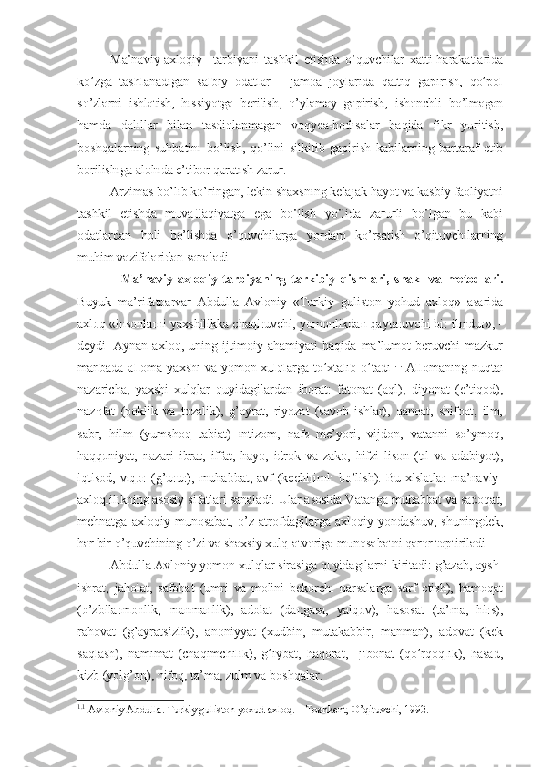 Ma’naviy-axloqiy     tarbiyani   tashkil   etishda   o’quvchilar   xatti-harakatlarida
ko’zga   tashlanadigan   salbiy   odatlar   –   jamoa   joylarida   qattiq   gapirish,   qo’pol
so’zlarni   ishlatish,   hissiyotga   berilish,   o’ylamay   gapirish,   ishonchli   bo’lmagan
hamda   dalillar   bilan   tasdiqlanmagan   voqyea-hodisalar   haqida   fikr   yuritish,
boshqalarning   suhbatini   bo’lish,   qo’lini   silkitib   gapirish   kabilarning   bartaraf   etib
borilishiga alohida e’tibor qaratish zarur. 
Arzimas bo’lib ko’ringan, lekin shaxsning kelajak hayot va kasbiy faoliyatni
tashkil   etishda   muvaffaqiyatga   ega   bo’lish   yo’lida   zarurli   bo’lgan   bu   kabi
odatlardan   holi   bo’lishda   o’quvchilarga   yordam   ko’rsatish   o’qituvchilarning
muhim vazifalaridan sanaladi.
    Ma’naviy-axloqiy   tarbiyaning   tarkibiy   qismlari,   shakl   va   metodlari.
Buyuk   ma’rifatparvar   Abdulla   Avloniy   «Turkiy   guliston   yohud   axloq»   asarida
axloq «insonlarni yaxshilikka chaqiruvchi, yomonlikdan qaytaruvchi bir ilmdur», -
deydi.   Aynan   axloq,   uning   ijtimoiy   ahamiyati   haqida   ma’lumot   beruvchi   mazkur
manbada alloma yaxshi  va yomon xulqlarga to’xtalib o’tadi 1. 1.
  Allomaning nuqtai
nazaricha,   yaxshi   xulqlar   quyidagilardan   iborat:   fatonat   (aql),   diyonat   (e’tiqod),
nazofat   (poklik   va   tozalik),   g’ayrat,   riyozat   (savob   ishlar),   qanoat,   shifoat,   ilm,
sabr,   hilm   (yumshoq   tabiat)   intizom,   nafs   me’yori,   vijdon,   vatanni   so’ymoq,
haqqoniyat,   nazari   ibrat,   iffat,   hayo,   idrok   va   zako,   hifzi   lison   (til   va   adabiyot),
iqtisod, viqor  (g’urur), muhabbat, avf  (kechirimli bo’lish). Bu xislatlar  ma’naviy-
axloqlilikning asosiy sifatlari sanaladi. Ular asosida Vatanga muhabbat va sadoqat,
mehnatga   axloqiy   munosabat,   o’z   atrofdagilarga   axloqiy   yondashuv,   shuningdek,
har bir o’quvchining o’zi va shaxsiy xulq-atvoriga munosabatni qaror toptiriladi.
Abdulla Avloniy yomon xulqlar sirasiga quyidagilarni kiritadi: g’azab, aysh-
ishrat,   jaholat,   safohat   (umri   va   molini   bekorchi   narsalarga   sarf   etish),   hamoqat
(o’zbilarmonlik,   manmanlik),   adolat   (dangasa,   yalqov),   hasosat   (ta’ma,   hirs),
rahovat   (g’ayratsizlik),   anoniyyat   (xudbin,   mutakabbir,   manman),   adovat   (kek
saqlash),   namimat   (chaqimchilik),   g’iybat,   haqorat,     jibonat   (qo’rqoqlik),   hasad,
kizb (yolg’on), nifoq, ta’ma, zulm va boshqalar.
1. 1
 Avloniy Abdulla. Turkiy guliston yoxud axloq. – Toshkent, O’qituvchi, 1992. 