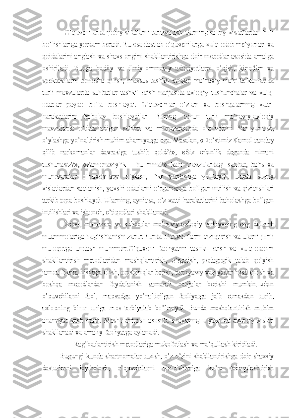    O’quvchilarda ijobiy sifatlarni tarbiyalash ularning salbiy xislatlardan holi
bo’lishlariga yordam beradi. Bu esa dastlab o’quvchilarga xulq-odob me’yorlari va
qoidalarini anglash va shaxs ongini shakllantirishga doir metodlar asosida amalga
oshiriladi.   Bunga   badiiy   va   ilmiy-ommaviy   adabiyotlarni   o’qish,   kinofilm   va
spektakllarni   tomosha   qilish,   maxsus   tashkil   etilgan   ma’naviy-ma’rifat   kunlarida
turli   mavzularda   suhbatlar   tashkil   etish   natijasida   axloqiy   tushunchalar   va   xulq-
odatlar   paydo   bo’la   boshlaydi.   O’quvchilar   o’zlari   va   boshqalarning   xatti-
harakatlarini   baholay   boshlaydilar.   Buning   uchun   turli   ma’naviy-axloqiy
mavzularda   o’tkaziladigan   suhbat   va   munozaralarda   o’quvchini   fikr   yuritish,
o’ylashga yo’naltirish muhim ahamiyatga ega. Masalan, «Do’stimiz Kamol qanday
qilib   narkomanlar   davrasiga   tushib   qoldi?»,   «Siz   erkinlik   deganda   nimani
tushunasiz?»,   «Zamonaviylik   –   bu   nima?»   kabi   mavzulardagi   suhbat,   bahs   va
munozaralar   o’quvchilarni   o’ylash,   fikr   yuritishga   yo’llaydi,   ularda   salbiy
xislatlardan saqlanish, yaxshi odatlarni o’rganishga bo’lgan intilish va qiziqishlari
tarkib topa boshlaydi. Ularning, ayniqsa, o’z xatti-harakatlarini baholashga bo’lgan
intilishlari va ishonch, e’tiqodlari shakllanadi.
  Debat,   munozara   va   suhbatlar   ma’naviy-axloqiy   tarbiyaning   eng   dolzarb
muammolariga bag’ishlanishi zarur.Bunda o’quvchilarni qiziqtirish va ularni jonli
muloqotga   undash   muhimdir.O’quvchi   faoliyatini   tashkil   etish   va   xulq-odobni
shakllantirish   metodlaridan   mashqlantirish,   o’rgatish,   pedagogik   talab   qo’yish
jamoa fikrini hisobga olish, topshiriqlar berish, tarbiyaviy vaziyatlar hosil qilish va
boshqa   metodlardan   foydalanish   samarali   natijalar   berishi   mumkin.Lekin
o’quvchilarni   faol,   maqsadga   yo’naltirilgan   faoliyatga   jalb   etmasdan   turib,
axloqning   biror   turiga   mos   tarbiyalab   bo’lmaydi.   Bunda   mashqlantirish   muhim
ahamiyat   kasb   etadi.   Mashqlantirish   asosida   shaxsning   u   yoki   bu   axloqiy   xislati
shakllanadi va amaliy faoliyatga aylanadi.
          Rag’batlantirish metodlariga mukofotlash va ma’qullash kiritiladi.
Bugungi kunda shartnomalar tuzish, o’z-o’zini shakllantirishga doir shaxsiy
dasturlarni   loyihalash,   o’quvchilarni   qiziqishlariga   ko’ra   tabaqalashtirish 