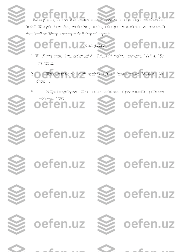 Sunday qilib,	 Tan	 va	 Sun	 imperatorliklari	 davrida	 boshqa	 osiyo	 mamlakatlari
kashfi	
 Xitoyda	 ham	 fan,	 madaniyat,	 san'at,	 adabiyot,	 arxitektura	 va	 rassomlik
rivojlandi	
 va	 Xitoy	 taraqqiyotida	 ijobiy	 rol	 o'ynadi.
Adabiyotlar
1.     V.F.Semyonov.	
 O'rta	 asrlar	 tarixi.	 O'qituvehi	 nashr.	 Toshkent.	 1973	 y.	 157-
167	
 betlar.
2.                         Xrestomatiya	
 po	 istorii	 srednix	 vekov.	 Prosvisheniye.	 Moskva	 1980
chast	
 1 .
3.                         R.Qurbongaliyeva.	
 O'rta	 asrlar	 tarixidan	 o'quv-metodik	 qo'llanma.
Toshkent	
 –   1 989. 