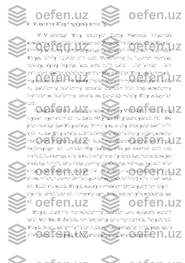 V - VI asrlarda Xitoyning siyosiy tarqoqligi
V   -   VI   asrlardagi Xitoy	 taraqqiyoti	 G'arbiy	 Yevropada	 bo'lganidek
varvarlaming	
 hujumi	 bilan	 bog'langan	 edi.	 Varvarlar	 hisoblangan	 hamda	 Xitoydan
Shimoliy	
 va	 G'arbiy	 rayonlarida	 yashagan	 ko'chmanchi	 mo'g'ul	 va	 tiirk	 qabilalari
Xitoyga	
 doimiy	 hujumlar	 qilib	 turdi.	 Varvarlaming	 bu	 hujumlari	 mamlakat
iqtisodiy,	
 siyosiy	 hayotiga	 katta	 zarba	 bo'lib	 tushdi	 . Ular	 ko'pdan	 - ko'p
qishloqlarni	
 taladilar,	 shahaiiarni	 yer	 bilan	 yakson	 qildilar.	 Xitoy	 juda	 ko'p	 mayda-
mayda	
 davlatlarga	 bo'linib	 siyosiy	 jihatdan	 tarqoq	 bir	 mamlakatga	 aylanib	 qoldi,
Bu	
 davlailarning	 ba'zilarining	 teppasida	 drujinalari	 bilan	 birga	 varvarlaming
boshliqlari	
 va	 ba'zilarining       tepasida	 esa	 (Janubda)	 mahaliy	 Xitoy	 zadagonlari
turdi.
Bunday	
 davlatchalar	 orasida	 eng	 kattasi	 Shimoliy	 VEY	 davlati	 bo'lib,	 lining
poytaxti	
 Loyan	 shahri	 edi.	 Bu	 davlat	 386	 yildan	 584	 yilgacha	 yashadi.	 420	 - 589
yilar	
 o'rtasidagi	 davr	 Xitoy	 tarixiga	 "Shimoliy	 va	 Janubiy	 dinastiyalar	 davri"	 bo'lib
kirdi.	
 Bu	 davr	 Xitoy	 tarixida	 qulchilk	 tizimining	 sekinlik	 bilan	 yoqolishi,	 varvarlar
orasida	
 ham,	 Xitoylar	 orasida	 ham	 feudal	 munosabatlarning	 o'ziga	 xos	 formasi
rivojlanayotgan	
 edi.	 Jumladan	 Vey	 davlatida	 chek	 yer	 sistemasi	 tartib	 topa
boshladi,	
 bu	 sistemaga	 ko'ra	 davlat	 boshlig'i	 eng	 oliy	 darajadagi;	 haqiqatda	 esa	 yer
cheklariga	
 bo'linib,	 dehqonlarga	 ularning	 oila	 a'zolariga	 mehnatga	 layoqatli	 ishlar
soniga	
 qarab	 taqsimlanar,	 chek	 yer	 olish	 uchun	 dehqon	 ko'proq	 natura	 bilan	 (don,
chorva	
 molari,	 hunarmandchilik	 buyumlari	 va	 hokazolar	 bilan)	 soliq	 to'lash	 kerak
edi.	
 Xuddi	 shu	 vaqtda	 Xitoyda	 xususiy	 pomisevlarni	 (chjuanyuan)	 ham	 ahyon	 -
ahyonda	
 uchrab	 turar	 edi.	 Pomesivlar     ayni	 feodal	 krepostnoylik	 xarakteriga	 ega
edi.
Xitoyda	
 urug'chilik	 munosabatlarining	 qoldiqlari	 uzoq	 vaqtgacha	 saqlanib
keldi.	
 Mali	 Xva	 XI	 Asrlarda	 ham	 krepostnoy	 dehqonlar	 to'g'risida	 fikr	 yuritiladi.
Xitoyda	
 feodal       egaligining	 ilk	 turi	 budda	 monastr     yer	 egaligi	 bo'lib,	 yerga	 egalik
qiiishning	
 bu	 turi	 bu	 yerda	 V	 - VI	 asrlardayoq	 ancha	 keng	 tarqalgan	 edi	 . 