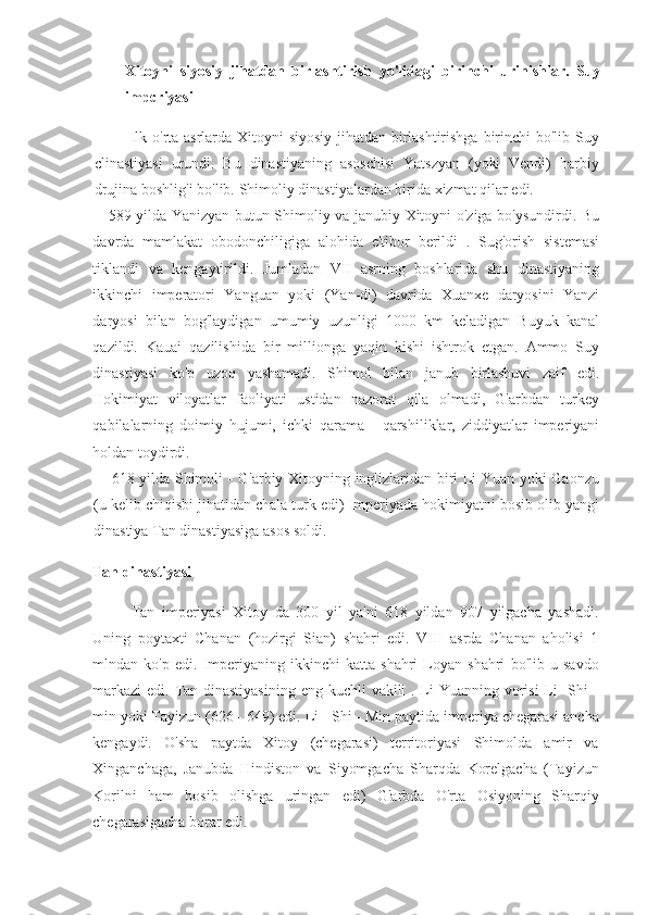 Xitoyni   siyosiy   jihatdan   birlashtirish   yo'lidagi   birinchi   urinishlar.   Suy
impcriyasi
Ilk o'rta	 asrlarda	 Xitoyni	 siyosiy	 jihatdan	 birlashtirishga	 birinchi	 bo'lib	 Suy
clinastiyasi	
 urundi.	 Bu	 dinastiyaning	 asoschisi	 Yatszyan	 (yoki	 Vendi)	 harbiy
drujina	
 boshlig'i	 bo'lib.	 Shimoliy	 dinastiyalardan	 birida	 xizmat	 qilar	 edi.
589	
 yilda	 Yanizyan	 butun	 Shimoliy	 va	 janubiy	 Xitoyni	 o'ziga	 bo'ysundirdi.	 Bu
davrda	
 mamlakat	 obodonchiligiga	 alohida	 e'tibor	 berildi	 . Sug'orish	 sistemasi
tiklandi	
 va	 kengaytirildi.	 Jumladan	 VII	 asrning	 boshlarida	 shu	 dinastiyaning
ikkinchi	
 imperatori	 Yanguan	 yoki	 (Yan-di)	 davrida	 Xuanxe	 daryosini	 Yanzi
daryosi	
 bilan	 bog'laydigan	 umumiy	 uzunligi	 1000	 km	 keladigan	 Buyuk	 kanal
qazildi.	
 Kauai	 qazilishida	 bir	 millionga	 yaqin	 kishi	 ishtrok	 etgan.	 Ammo	 Suy
dinastiyasi	
 ko'p	 uzoq	 yashamadi.	 Shimol	 bilan	 janub	 birlashuvi	 zaif	 edi.
Hokimiyat	
 viloyatlar	 faoliyati	 ustidan	 nazorat	 qila	 olmadi,	 G'arbdan	 turkey
qabilalarning	
 doimiy	 hujumi,	 ichki	 qarama	 - qarshiliklar,	 ziddiyatlar	 imperiyani
holdan	
 toydirdi.
618
 yilda	 Shimoli	 - G'arbiy	 Xitoyning	 inglizlaridan	 biri	 Li	 Yuan	 yoki	 Gaonzu
(u	
 kelib	 chiqisbi	 jihatidan	 chala	 turk	 edi)	 Imperiyada	 hokimiyatni	 bosib	 olib	 yangi
dinastiya	
 Tan	 dinastiyasiga	 asos	 soldi.
Tan dinastiyasi
Tan	
 imperiyasi	 Xitoy	 da	 300	 yil	 ya'ni	 618	 yildan	 907	 yilgacha	 yashadi.
Uning	
 poytaxti	 Chanan	 (hozirgi	 Sian)	 shahri	 edi.	 VIII	 asrda	 Chanan	 aholisi	 1
mlndan	
 ko'p	 edi.	 Imperiyaning	 ikkinchi	 katta	 shahri	 Loyan	 shahri	 bo'lib	 u savdo
markazi	
 edi.	 Tan	 dinastiyasining	 eng	 kuchli	 vakili	 . Li	 Yuanning	 vorisi	 Li-	 Shi	 -
min	
 yoki	 Tayizun	 (626	 - 649)	 edi.	 Li	 - Shi	 - Min	 paytida	 imperiya	 chegarasi	 ancha
kengaydi.	
 O'sha	 paytda	 Xitoy	 (chegarasi)	 territoriyasi	 Shimolda	 amir	 va
Xinganchaga,	
 Janubda	 Hindiston	 va	 Siyomgacha	 Sharqda	 Korelgacha	 (Tayizun
Korilni	
 ham	 bosib	 olishga	 uringan	 edi)	 G'arbda	 O'rta	 Osiyoning	 Sharqiy
chegarasigacha	
 borar	 edi. 