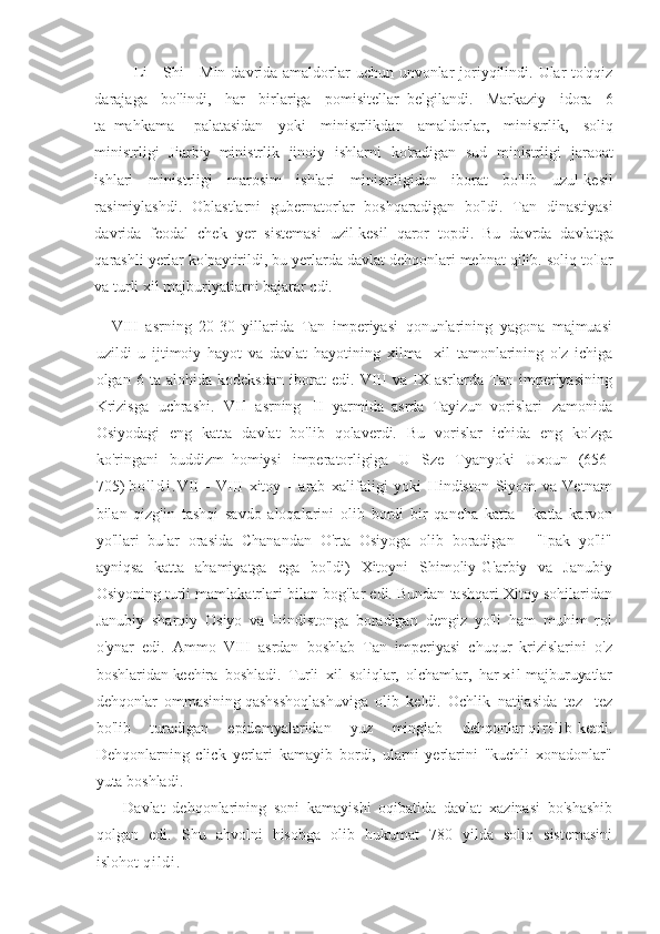 Li - Shi	 - Min	 davrida	 amaldorlar	 uchun	 unvonlar	 joriyqilindi.	 Ular	 to'qqiz
darajaga	
 bo'lindi,	 har	 birlariga	 pomisitellar     belgilandi.	 Markaziy	 idora	 6
ta     mahkama           palatasidan	
 yoki	 ministrlikdan	 amaldorlar,	 ministrlik,	 soliq
ministrligi	
 Jiarbiy     ministrlik	 jinoiy	 ishlarni	 ko'radigan	 sud	 ministrligi	 jaraoat
ishlari	
 ministrligi	 marosim	 ishlari	 ministrligidan	 iborat	 bo'lib	 uzul-kesil
rasimiylashdi.	
 Oblastlarni	 gubernatorlar	 boshqaradigan	 bo'ldi.	 Tan	 dinastiyasi
davrida	
 feodal	 chek	 yer	 sistemasi	 uzil-kesil	 qaror	 topdi.	 Bu	 davrda	 davlatga
qarashli	
 yerlar	 ko'paytirildi,	 bu	 yerlarda	 davlat	 dehqonlari	 mehnat	 qilib.	 soliq	 to'Iar
va	
 turli	 xil	 majburiyatiarni	 bajarar	 cdi.
VIII	
 asrning	 20-30	 yillarida	 Tan	 imperiyasi	 qonunlarining	 yagona	 majmuasi
uzildi	
 u ijtimoiy	 hayot	 va	 davlat	 hayotining	 xilma-	 xil	 tamonlarining	 o'z	 ichiga
olgan	
 6 ta	 alohida	 kodeksdan	 iborat	 edi.	 VIII	 va	 IX	 asrlarda	 Tan	 imperiyasining
Krizisga	
 uchrashi.	 VII	 asrning       II	 yarmida     asrda     Tayizun     vorislari	 zamonida
Osiyodagi	
 eng	 katta	 davlat	 bo'lib	 qolaverdi.	 Bu	 vorislar	 ichida	 eng	 ko'zga
ko'ringani	
 buddizm     homiysi	 imperatorligiga	 U	 Sze	 Tyanyoki	 Uxoun	 (656-
705)   b o ' l d i . VII	
 - VIII	 xitoy	 - arab	 xalifaligi	 yoki	 Hindiston	 Siyom	 va	 Vetnam
bilan	
 qizg'in	 tashqi	 savdo	 aloqalarini	 olib	 bordi	 bir	 qancha	 katta	 - katta	 karvon
yo'llari	
 bular	 orasida	 Chanandan	 O'rta	 Osiyoga	 olib	 boradigan	 - "Ipak	 yo'li"
ayniqsa	
 katta	 ahamiyatga	 ega	 bo'ldi)	 Xitoyni	 Shimoliy-G'arbiy	 va	 Janubiy
Osiyoning	
 turli	 mamlakatrlari	 bilan	 bog'lar	 edi.	 Bundan	 tashqari	 Xitoy	 sohilaridan
Janubiy	
 sharqiy	 Osiyo	 va	 Hindistonga	 boradigan	 dengiz	 yo'li	 ham	 muhim	 rol
o'ynar	
 edi.	 Ammo	 VIII	 asrdan	 boshlab	 Tan	 imperiyasi	 chuqur	 krizislarini	 o'z
boshlaridan   keehira	
 boshladi.	 Turli	 xil	 soliqlar,	 olchamlar,	 har   x i l   majburuyatlar
dehqonlar	
 ommasining   qashsshoqlashuviga	 olib	 keldi.	 Ochlik	 natijasida	 tez-	 tez
bo'lib	
 	turadigan	 	epidemyalaridan	 	yuz	 	minglab	 	dehqonlar   q i r i l i b   ketdi.
Dehqonlarning	
 click	 yerlari	 kamayib	 bordi,	 ularni	 yerlarini	 "kuchli	 xonadonlar"
yuta	
 boshladi.
Davlat	
 dehqonlarining	 soni	 kamayishi	 oqibatida	 davlat	 xazinasi	 bo'shashib
qolgan	
 edi.	 Shu	 ahvolni	 hisobga	 olib	 hukumat	 780	 yilda	 soliq	 sistemasini
islohot   q i l d i . 