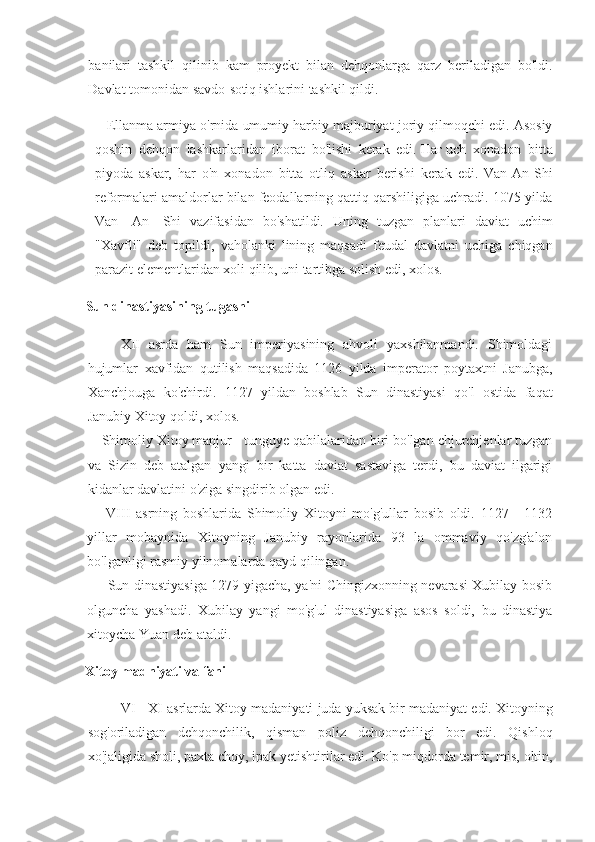 banilari tashkil	 qilinib	 kam	 proyekt	 bilan	 dehqonlarga	 qarz	 beriladigan	 bo'ldi.
Davlat	
 tomonidan	 savdo- sotiq   ishlarini	 tashkil	 qildi.
Ellanma	
 armiya	 o'rnida	 umumiy	 harbiy	 majburiyat	 joriy	 qilmoqchi	 edi.	 Asosiy
qoshin	
 dehqon	 lashkarlaridan	 iborat	 bo'lishi	 kerak	 edi.   Наг   uch	 xonadon     bitta
piyoda	
 askar,	 har	 o'n	 xonadon	 bitta	 otliq	 askar	 berishi	 kerak	 edi.	 Van-An-Shi
reformalari	
 amaldorlar	 bilan	 feodallarning	 qattiq	 qarshiligiga	 uchradi.	 1075	 yilda
Van	
 -An-	 Shi	 vazifasidan	 bo'shatildi.	 Uning	 tuzgan	 planlari	 daviat	 uchim
"Xavfli"	
 deb	 topildi,	 vaholanki	 lining	 maqsadi	 feudal	 davlatni	 uchiga	 chiqgan
parazit	
 elementlaridan	 xoli	 qilib,	 uni	 tartibga	 solish	 edi,	 xolos.
Sun dinastiyasining tugashi
XII	
 asrda	 ham	 Sun	 imperiyasining	 ahvoli	 yaxshilanmandi.	 Shimoldagi
hujumlar	
 xavfidan	 qutilish	 maqsadida	 1126	 yilda	 imperator	 poytaxtni	 Janubga,
Xanchjouga	
 ko'chirdi.	 1127	 yildan	 boshlab	 Sun	 dinastiyasi	 qo'l	 ostida	 faqat
Janubiy	
 Xitoy	 qoldi,	 xolos.
Shimoliy	
 Xitoy	 manjur	 - tunguye	 qabilalaridan	 biri	 bo'lgan	 chjurchjenlar	 tuzgan
va	
 Sizin	 deb	 atalgan	 yangi	 bir	 katta	 daviat	 sastaviga	 terdi,	 bu	 daviat	 ilgarigi
kidanlar	
 davlatini	 o'ziga	 singdirib	 olgan	 edi.
VIII	
 asrning	 boshlarida	 Shimoliy	 Xitoyni	 mo'g'ullar	 bosib	 oldi.	 1127	 - 1132
yillar	
 mobaynida	 Xitoyning	 Janubiy	 rayonlarida	 93	 la	 ommaviy	 qo'zg'alon
bo'lganligi	
 rasmiy	 yilnomalarda	 qayd	 qilingan.
Sun	
 dinastiyasiga	 1279	 yigacha,	 ya'ni	 Chingizxonning	 nevarasi	 Xubilay	 bosib
olguncha	
 yashadi.	 Xubilay	 yangi	 mo'g'ul	 dinastiyasiga	 asos	 soldi,	 bu	 dinastiya
xitoycha	
 Yuan	 deb	 ataldi.
Xitoy madniyati va fani
VI	
 - XI	 asrlarda	 Xitoy	 madaniyati	 juda	 yuksak	 bir	 madaniyat	 edi.	 Xitoyning
sog'oriladigan	
 dehqonchilik,	 qisman	 poliz	 dehqonchiligi	 bor	 edi.	 Qishloq
xo'jaligida	
 sholi,	 paxta	 choy,	 ipak	 yetishtirilar	 edi.	 Ko'p	 miqdorda	 temir,	 mis,	 oltin, 