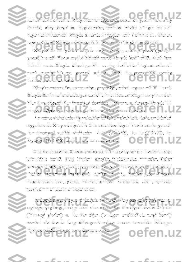 kumush qazib	 ehiqarildi.	 Xitoy	 chet	 mamlakatlarga,	 asosan	 choy,	 xom	 ipak,	 xitoy
chinnisi,	
 xitoy	 shoyisi	 va	 ip	 gazlamalar,	 temir	 va	 misdan	 qilingan	 har	 turli
buyumlar	
 chiqarar	 edi.	 Xitoyda	 XI	 asrda	 2 mingdan	 ortiq	 shahr	 bor	 edi.	 Chanan,
Loyan,	
 Kanton.	 Xanchjou	 shaharlarida	 bir	 million	 atrofida	 aholi	 yashar	 edi.
Xitoyda	
 ilm-fan	 yuksak	 darajada	 rivojlandi.	 Eng	 qadamgi	 yozuv	 (iyeroglif
yozuv)	
 bor	 edi.	 Yozuv	 qog'ozi	 birinchi	 marta	 Xitoyda	 kashf	 etildi.	 Kitob	 ham
birinchi	
 marta	 Xitoyda	 chiqarilgan.VIII	 asrning	 boshlarida	 "Poytaxt	 axboroti"
nomli	
 rasmiy	 hukumat	 gazetasi	 vujudga	 keldi.	 Bu	 gazeta	 XX	 asrning
boshlarigacha	
 chiqib	 keldi.
Xitoylar	
 matematika,	 astronomiya,	 geografiya,	 tarixni	 urganar	 edi.	 VIII	 asrda
Xitoyda	
 Xanlin	 fanlar	 akadiraiyasi	 tashkil	 qilindi.	 O'rta	 asr	 Xitoyni   o'z   yilnomalari
bilan	
 dong	 chiqardi.	 Sun	 imperiyasi	 davrida	 500	 yilnoma	 saqlangan.	 Xitoyda	 100
minglab	
 qo'lyozmalar	 saqlanadigan	 katta-katta	 kutubxonalar	 bor	 edi.
Bir	
 nechta	 shaharlarda	 oily	 maktablar	 bo'lib.bu	 maktablarda	 daviat	 amaldorlari
tayyorlanardi.	
 Xitoy	 adabiyoti	 ilk	 O'rta	 asrlar	 davridayoq	 klassik	 asarlar	 yaratdi.
Tan	
 dinastiyasi	 vaqlida	 shoirlardan	 Li	 Bo	 (701-762),	 Du	 Fu	 (712-770),	 Bo
Szyuyuy	
 I (772-846)	 juda	 ham	 shuhrat   qozongan	 edi.
O'rta	
 asrlar	 davrida	 Xitoyda	 arxitektura	 bilan	 tasviriy	 san'atni	 rivojlantirishga
ko'p	
 e'tibor	 berildi.	 Xitoy	 binolari	 -saroylar,	 ibodatxonalar,	 minoralar,	 shahar
darvozalari,	
 ko'priklar,	 turar	 joylar	 o'zlarining	 stili	 jihatidan	 xilma-xil	 arxitektura
jihatidan	
 ixcham	 va	 nafis	 qilib	 qurilar	 edi.	 Bu	 binolar	 juda	 xilma-xil
matereallardan:	
 tosh,	 yog'ch,	 marmar,	 temirdan	 ishlanar	 edi.	 Ular	 jimjimador
naqsh,	
 chinni,tillalar	 bilan	 bezatilar	 edi.
Bu	
 davrda	 rassomlik	 yuqori	 darajada	 rivojlandi.	 Xitoy	 rassomlari	 ipak	 matoga,
qog'ozga,	
 yog'ochga,	 toshga	 rasm	 solar	 edilar.	 Sun	 dinastiyasi	 davrida-Chjaolzi
("Yovvoyi	
 g'ozlar")	 va	 Gu	 Xun-chjun	 ("zodagon	 amaldorlikda	 tungi	 bazm")
rasmlari	
 o'z	 davrida	 dong	 chiqargan.Noma'lum	 rassom	 tomonidan	 ishlangan
"Qishloq	
 maktabi"	 degan	 rasm	 shuxrat	 qozondi. 