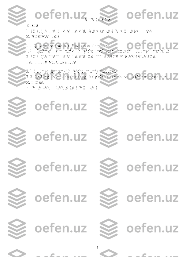 MUNDARIJA
KIRISH
1-BOB. QADIMGI RIM TARIXI MANBALARINING TASNIFI VA 
XUSUSIYATLARI
1.1.  Qadimgi Rim tarixini Yevropada o’rganilishi 
1.2.   Qadimgi   Rim   tarixi   bo’yicha   ma’lumot   beruvchi   qadimgi   manbalar
2-BOB. QADIMGI RIM TARIXIGA DOIR ASOSIY MANBALARGA 
TAHLILIY YONDASHUV
2.1.  Qadimgi Rim tarixi bo’yicha umumiy ma’lumot
2.2.   Qadimgi   Rim   tarixshunosligi   bo’yicha   birlamchi   va   ikkilamchi   manbalar  
XULOSA
FOYDALANILGAN ADABIYOTLAR
1 