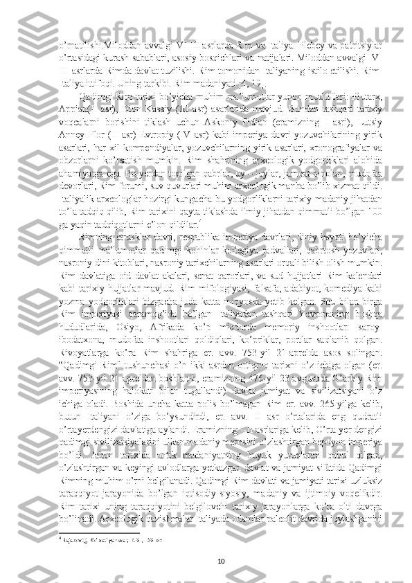 o’rnatilishi.Miloddan avvalgi VI-III asrlarda Rim va Italiya. Plebey va patritsiylar
o’rtasidagi kurash sabablari, asosiy bosqichlari va natijalari. Miloddan avvalgi IV-
III asrlarda Rimda davlat tuzilishi. Rim tomonidan Italiyaning istilo etilishi. Rim-
Italiya ittifoqi. Uning tarkibi. Rim madaniyati [4, 19]. 
Qadimgi Rim tarixi bo’yicha muhim ma’lumotlar yunon mualliflari: Plutarx,
Appian(II   asr),   Dion   Kassiy   (III   asr)   asarlarida   mavjud.   Bundan   tashqari   tarixiy
voqealarni   borishini   tiklash   uchun   Askoniy   Pidian   (eramizning   I   asri),   Lutsiy
Anney   Flor   (II   asr)   Evtropiy   (IV   asr)   kabi   imperiya   davri   yozuvchilarining   yirik
asarlari,  har   xil   kompendiyalar,  yozuvchilarning   yirik  asarlari,   xronografiyalar   va
obzorlarni   ko’rsatish   mumkin.   Rim   shahrining   arxeologik   yodgorliklari   alohida
ahamiyatga ega. Bu yerdan topilgan qabrlar, uy – joylar, jamoat binolari, mudofaa
devorlari, Rim forumi, suv quvurlari muhim arxeologik manba bo’lib xizmat qildi.
Italiyalik arxeologlar hozirgi kungacha bu yodgorliklarni tarixiy-madaniy jihatdan
to’la tadqiq qilib, Rim tarixini qayta tiklashda ilmiy jihatdan qimmatli bo’lgan 100
ga yaqin tadqiqotlarni e’lon qildilar. 4
Rimning   etrusklar   davri,   respublika   imperiya   davrlari,   diniy   hayoti   bo’yicha
qimmatli   ma’lumotlar   qadimgi   kohinlar   kollegiya   jadvallari,   qabrtosh   yozuvlari,
nasroniy dini kitoblari, nasroniy tarixchilarning asarlari orqali bilish olish mumkin.
Rim   davlatiga   oid   davlat   aktlari,   senat   qarorlari,   va   sud   hujjatlari   Rim   kalendari
kabi  tarixiy hujjatlar  mavjud.  Rim   mifologiyasi,  falsafa,  adabiyot, komediya  kabi
yozma   yodgorliklari   bizgacha   juda   katta   miqyosda   yetib   kelgan.   Shu   bilan   birga
Rim   imperiyasi   qaramog’ida   bo’lgan   Italiyadan   tashqari   Yevropaning   boshqa
hududlarida,   Osiyo,   Afrikada   ko’p   miqdorda   memoriy   inshootlar:   saroy-
ibodatxona,   mudofaa   inshootlari   qoldiqlari,   ko’priklar,   portlar   saqlanib   qolgan.
Rivoyatlarga   ko’ra   Rim   shahriga   er.   avv.   753-yil   21-aprelda   asos   solingan.
“Qadimgi   Rim"   tushunchasi   o’n  ikki   asrdan   ortiqroq   tarixni   o’z   ichiga   olgan  (er.
avv. 753-yil 21-apreldan boshlanib, eramizning 476-yil 23-avgustida G’arbiy Rim
imperiyasining   halokati   bilan   tugallandi)   davlat   jamiyat   va   sivilizatsiyani   o’z
ichiga   oladi.   Boshida   uncha   katta   polis   bo’lmagan   Rim   er.   avv.   265-yilga   kelib,
butun   Italiyani   o’ziga   bo’ysundirdi,   er.   avv.   II   asr   o’rtalarida   eng   qudratli
o’rtayerdengizi davlatiga aylandi. Eramizning I-II asrlariga kelib, O’rta yer dengizi
qadimgi sivilizatsiyalarini ulkan madaniy merosini o’zlashtirgan bepoyon imperiya
bo’ldi.   Jahon   tarixida   antik   madaniyatning   buyuk   yutuqlarini   qabul   qilgan,
o’zlashtirgan va keyingi avlodlarga yetkazgan davlat  va jamiyat  sifatida Qadimgi
Rimning muhim o’rni belgilanadi. Qadimgi Rim davlati va jamiyati tarixi uzluksiz
taraqqiyot   jarayonida   bo’lgan   iqtisodiy-siyosiy,   madaniy   va   ijtimoiy   voqelikdir.
Rim   tarixi   uning   taraqqiyotini   belgilovchi   tarixiy   jarayonlarga   ko’ra   olti   davrga
bo’linadi. Arxeologik qazishmalar Italiyada odamlar paleolit davrida joylashganini
4
  Rajabov Q, Ko’rsatilgan asar, B. 91, 159-bet
10 