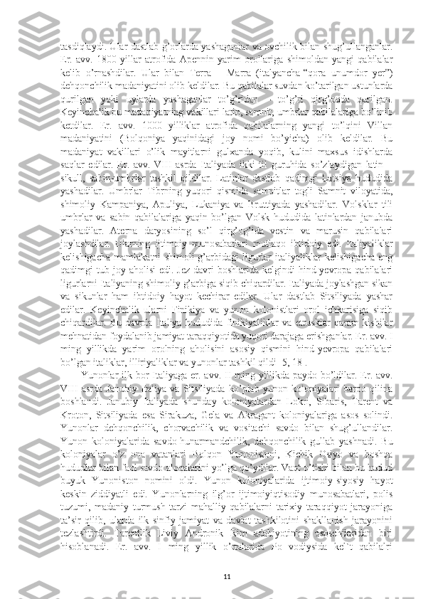 tasdiqlaydi. Ular dastlab g’orlarda yashaganlar va ovchilik bilan shug’ullanganlar.
Er.   avv.   1800   yillar   atrofida   Apennin   yarim   orollariga   shimoldan   yangi   qabilalar
kelib   o’rnashdilar.   Ular   bilan   Terra   –   Marra   (italyancha-“qora   unumdor   yer”)
dehqonchilik madaniyatini olib keldilar. Bu qabilalar suvdan ko’tarilgan ustunlarda
qurilgan   yoki   uylarda   yashaganlar   to’g’ridan   –   to’g’ri   qirg’oqda   qurilgan.
Keyinchalik bu madaniyatning vakillari latin, samnit, umbrlar qabilalariga bo’linib
ketdilar.   Er.   avv.   1000   yilliklar   atrofida   qabilalarning   yangi   to’lqini   Villan
madaniyatini   (Bolqoniya   yaqinidagi   joy   nomi   bo’yicha)   olib   keldilar.   Bu
madaniyat   vakillari   o’lik   mayitlarni   gulxanda   yoqib,   kulini   maxsus   idishlarda
saqlar   edilar.   Er.   avv.   VIII   asrda   Italiyada   ikki   til   guruhida   so’zlaydigan   latin   –
sikull,   sabin-umbrlar   tashkil   qildilar.   Latinlar   dastlab   qadimgi   Latsiya   hududida
yashadilar.   Umbrlar   Tibrning   yuqori   qismida   samnitlar   togli   Samnit   viloyatida,
shimoliy   Kampaniya,   Apuliya,   Lukaniya   va   Bruttiyada   yashadilar.   Volsklar   tili
umbrlar   va   sabin   qabilalariga   yaqin   bo’lgan   Volsk   hududida   latinlardan   janubda
yashadilar.   Aterna   daryosining   so’l   qirg’og’ida   vestin   va   marusin   qabilalari
joylashdilar.   Ularning   ijtimoiy   munosabatlari   mutlaqo   ibtidoiy   edi.   Italiyaliklar
kelishigacha   mamlakatni   shimoli-g’arbidagi   ligurlar   italiyaliklar   kelishigacha   eng
qadimgi  tub  joy aholisi   edi.  Jez  davri  boshlarida  kelgindi  hind-yevropa  qabilalari
ligurlarni Italiyaning shimoliy g’arbiga siqib chiqardilar. Italiyada joylashgan sikan
va   sikunlar   ham   ibtidoiy   hayot   kechirar   edilar.   Ular   dastlab   Sitsiliyada   yashar
edilar.   Keyinchalik   ularni   Finikiya   va   yunon   kolonistlari   orol   ichkarisiga   siqib
chiqardilar.   Bu   davrda   Italiya   hududida   finikiyaliklar   va   etrusklar   qaram   kishilar
mehnatidan foydalanib jamiyat taraqqiyotida yuqori darajaga erishganlar. Er. avv. I
ming   yillikda   yarim   orolning   aholisini   asosiy   qismini   hind-yevropa   qabilalari
bo’lgan italiklar, illiriyaliklar va yunonlar tashkil qildi [5, 18]. 
Yunonlar  ilk bor  Italiyaga  er. avv.   II  ming yillikda  paydo bo’ldilar. Er. avv.
VIII   asrda   Janubiy   Italiya   va   Sitsiliyada   ko’plab   yunon   koloniyalari   barpo   qilina
boshlandi.   Janubiy   Italiyada   shunday   koloniyalardan   Lokri,   Sibaris,   Tarent   va
Kroton,   Sitsiliyada   esa   Sirakuza,   Gela   va   Akragant   koloniyalariga   asos   solindi.
Yunonlar   dehqonchilik,   chorvachilik   va   vositachi   savdo   bilan   shug’ullandilar.
Yunon   koloniyalarida   savdo-hunarmandchilik,   dehqonchilik   gullab   yashnadi.   Bu
koloniyalar   o’z   ona   vatanlari   Bolqon   Yunonistoni,   Kichik   Osiyo   va   boshqa
hududlar bilan faol savdo aloqalarini yo’lga qo’ydilar. Vaqt o’tishi bilan bu hudud
buyuk   Yunoniston   nomini   oldi.   Yunon   koloniyalarida   ijtimoiy-siyosiy   hayot
keskin   ziddiyatli   edi.   Yunonlarning   ilg’or   ijtimoiyiqtisodiy   munosabatlari,   polis
tuzumi,   madaniy   turmush   tarzi   mahalliy   qabilalarni   tarixiy   taraqqiyot   jarayoniga
ta’sir   qilib,   ularda   ilk   sinfiy   jamiyat   va   davlat   tashkilotini   shakllanish   jarayonini
tezlashtirdi.   Tarentlik   Liviy   Andronik   Rim   adabiyotining   asoschilaridan   biri
hisoblanadi.   Er.   avv.   I   ming   yillik   o’rtalarida   Po   vodiysida   kel`t   qabilalri
11 