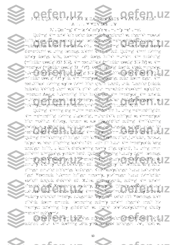 2-BOB. QADIMGI RIM TARIXIGA DOIR ASOSIY MANBALARGA
TAHLILIY YONDASHUV
2.1.  Qadimgi Rim tarixi bo’yicha umumiy ma’lumot
Qadimgi   Rim   tarixi   ko'p   asrlar   davomida   hayratlanarli   va   o'rganish   mavzusi
bo'lib kelgan. Uning merosini butun Evropada uning me'morchiligi, tili, qonuni va
madaniyatida   ko'rish   mumkin.   Ushbu   insho   qadimgi   Rim   tarixining   asosiy
elementlarini   va   uning   Evropaga   ta'sirini   ko'rib   chiqadi.   Qadimgi   Rimni   o'zining
tarixiy   davriga   ko'ra,   taxminan   uch   davrga   bo'lish   mumkin:   Rim   podsholigi
(miloddan avvalgi 753-509), Rim respublikasi (miloddan avvalgi 509-27) va Rim
imperiyasi (miloddan avvalgi 27 - 476). Rim podsholigi davrida Rimda monarxiya
hukmronlik qilgan. Miloddan avvalgi 509-yilda respublika tashkil etilgan bo lib, uʻ
miloddan   avvalgi   476-yilda   Rim   imperiyasi   tugaguniga   qadar   davom   etgan.   Rim
respublikasi   o'zining   saylov   tizimi   bilan   ajralib   turardi,   unda   fuqarolar   (odatda
badavlat   kishilar)   ularni   vakillik   qilish   uchun   mansabdor   shaxslarni   sayladilar.
Imperator   Avgust   hukmronligi   bilan   boshlangan   Rim   imperiyasi   Rim   tarixida
muhim   burilish   nuqtasi   bo'ldi.   Imperiya   o'zining   ulkan   hududiy   kengayishi   va
hokimiyatning imperator qo'lida to'planishi bilan ajralib turardi [6, 22]. 
Qadimgi   Rimning   eng   muhim   meroslaridan   biri   bu   uning   me'morchiligidir.
Rim   me'morchiligi   o'zining   ulug'vorligi,   muhandislik   qobiliyati   va   simmetriyasi
bilan   mashhur.   Kolizey,   Panteon   va   suv   o'tkazgichlari   qadimgi   Rimliklarning
arxitektura   yutuqlaridan   dalolat   beruvchi   bugungi   kungacha   saqlanib   qolgan   bir
nechta ajoyib inshootlardir. Qadimgi Rimning yana bir muhim merosi uning tilidir.
Qadimgi rimliklarning tili bo'lgan lotin ko'plab Yevropa tillari, jumladan, frantsuz,
italyan   va   ispan   tillarining   kashshofidir.   Lotin   tili   butun   Rim   imperiyasida   keng
tarqalgan   bo'lib,   u   katolik   cherkovining   rasmiy   tiliga   aylandi,   bu   uning   omon
qolishini   ta'minlashga   yordam   berdi.   Qadimgi   Rimning   huquqiy   tizimi   Evropaga
doimiy   ta'sir   ko'rsatgan   yana   bir   merosdir.   Rim   huquqiy   tizimi   adolat,   adolat   va
qonuniylik   tamoyillariga   asoslangan   edi.   Ushbu   tamoyillar   Evropada   keng   qabul
qilingan   qonunlar   to'plamiga   kodlangan.   Kodifikatsiyalangan   huquq   tushunchasi
ilgari   Yevropada   hukmron   bo‘lgan   norasmiy,   yozilmagan   huquq   tizimlaridan
sezilarli   darajada   chekinish   edi.   Xulosa   qilib   aytganda,   qadimgi   Rim   tarixini
o‘rganish   bizga   Yevropaning   madaniy,   siyosiy   va   ijtimoiy   asoslarini   chuqur
tushunish imkonini beradi. Qadimgi Rimning infratuzilmasi, tili, huquqiy tizimi va
madaniy   an'analari   imperiya   qulaganidan   keyin   ham   asrlar   o'tib   Yevropaga   ta'sir
qilishda   davom   etmoqda.   Evropaning   qadimiy   tarixini   o'rganish   orqali   biz
insoniyat   tarixining   boy   gobelenlari   va   o'tmish   tsivilizatsiyalarining   abadiy
merosini qadrlaymiz. 
Qadimgi   Rim   tarixini   o'rganishga   qo'shgan   hissalari   ko'rib   chiqiladi.   Ushbu
tadqiqot   uchun   Rim   davrining   uchta   yirik   tarixchisi   tanlangan:   Livi,   Tatsit   va
13 