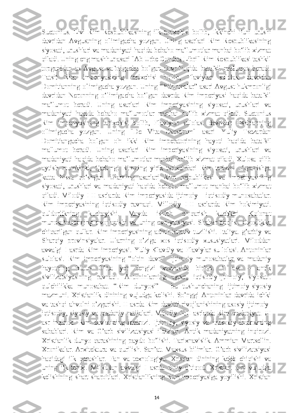 Suetonius.   Livi   Rim   Respublikasining   ilk   tarixchisi   bo'lib,   Ikkinchi   Puni   urushi
davridan   Avgustning   o'limigacha   yozgan.   Uning   asarlari   Rim   Respublikasining
siyosati, urushlari va madaniyati haqida bebaho ma’lumotlar manbai bo‘lib xizmat
qiladi. Uning eng mashhur asari "Ab Urbe Condita Libri" Rim Respublikasi tashkil
topganidan   to   Avgust   vafotigacha   bo'lgan   davr   haqida   batafsil   ma'lumot   beradi.
Tatsit   Rim   imperiyasining   tarixchisi   bo'lib,   Flaviylar   sulolasi   davridan
Domitianning o'limigacha yozgan. Uning “Yilnomalar” asari  Avgust  hukmronligi
davridan   Neronning   o‘limigacha   bo‘lgan   davrda   Rim   imperiyasi   haqida   batafsil
ma’lumot   beradi.   Uning   asarlari   Rim   imperiyasining   siyosati,   urushlari   va
madaniyati   haqida   bebaho   ma’lumotlar   manbai   bo‘lib   xizmat   qiladi.   Suetonius
Rim   imperiyasining   tarixchisi   bo'lib,   Flaviylar   sulolasi   davridan   Hadrianning
o'limigacha   yozgan.   Uning   "De   Vita   Caesarum"   asari   Yuliy   Tsezardan
Domitiangacha   bo'lgan   o'n   ikki   Rim   imperatorining   hayoti   haqida   batafsil
ma'lumot   beradi.   Uning   asarlari   Rim   imperiyasining   siyosati,   urushlari   va
madaniyati   haqida  bebaho   ma’lumotlar   manbai   bo‘lib  xizmat  qiladi.  Xulosa   qilib
aytish   mumkinki,   Qadimgi   Rimning   yirik   tarixchilari   Rim   tarixini   o‘rganishga
katta   hissa   qo‘shgan.   Ularning   asarlari   Rim   respublikasi   va   imperiyasining
siyosati,   urushlari   va   madaniyati   haqida   bebaho   ma’lumot   manbai   bo‘lib   xizmat
qiladi.   Milodiy   I-II   asrlarda   Rim   imperiyasida   ijtimoiy   -   iqtisodiy   munosabatlar.
Rim   imperiyasining   iqtisodiy   ravnaqi.   Millodiy   I-II   asrlarda   Rim   hokimiyati.
quldorlikning   kuchayishi.   Mayda   ishlab   chiqarish   kuchlari.   Kolonat
munosabatlarining   rivojlanishi   va   uning   evolyutsiyasi.   Shahar   aholisi.   Ozodlikka
chiqarilgan   qullar.   Rim   imperiyasining   administrativ   tuzilishi.   Italiya.   g’arbiy   va
Sharqiy   provinsiyalar.   Ularning   o’ziga   xos   iqtisodiy   xususiyatlari.   Miloddan
avvalgi   I   asrda   Rim   imperiyasi.   Yuliy-Klavdiy   va   Flaviylar   su   lolasi.   Antoninlar
sulolasi.   Rim   imperiyasining   “oltin   davri”.   Ijtimoiy   munosabatlar   va   madaniy
hayotning   butun   O’rta   yer   dengizi   xavzasida   birligi.   II   asr   –   antik
sivilizatsiyasining   ravnaqi.   Antoninlarning   agrar,   iqtisodiy-ijtimoiy,   siyosati.
qulchilikka   munosabat.   “Rim   dunyosi”   -   bu   tushunchaning   ijtimoiy-siyosiy
mazmuni.   Xristianlik   dinining   vujudga   kelishi.   So’nggi   Antoninlar   davrida   ichki
va tashqi ahvolni o’zgarishi. II asrda Rim davlati rivojlanishining asosiy ijtimoiy-
iqtisodiy, siyosiy va madaniy natijalari.   Milodiy I-III asrlarda Rim  madaniyat. III
asr   inqirozi.   Rim   davlatining   inqirozi.   Ijtimoiy,   siyosiy   va   iqtisodiy   inqirozning
sabablari.   Rim   va   G’arb   sivilizatsiyasi   ildizlari.   Antik   madaniyatning   inqirozi.
Xristianlik   dunyo   qarashining   paydo   bo’lishi.   Tarixnavislik.   Ammian   Martsellin.
Xronikalar.  Arxitektura   va  qurilish.   San’at.  Maxsus   bilimlar.  G’arb  sivilizatsiyasi
haqidagi   ilk   qarashlar.   Fan   va   texnologiya.   Xristian   dinining   kelib   chiqishi   va
uning   ilk   tarixi.   Miloddan   avvalgi   I   asrda   diniy   e’tiqod.   Xristian   dini   vujudga
kelishining   shart-sharoitlari.   Xristianlikning   Rim   imperiyasiga   yoyilishi.   Xristian
14 