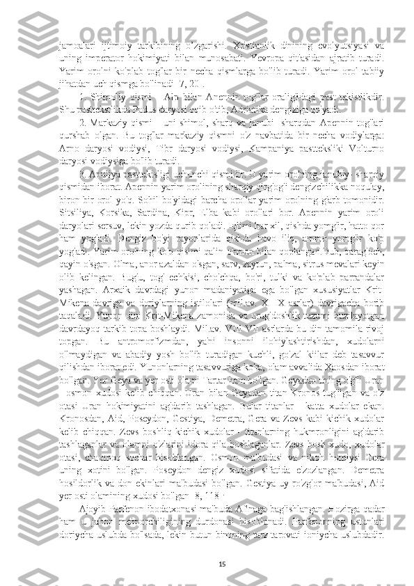 jamoalari   ijtimoiy   tarkibining   o’zgarishi.   Xristianlik   dinining   evolyutsiyasi   va
uning   imperator   hokimiyati   bilan   munosabati.   Yevropa   qit'asidan   ajratib   turadi.
Yarim   orolni   ko'plab   tog'lar   bir   necha   qismlarga   bo'lib   turadi.   Yarim   orol   tabiiy
jihatdan uch qismga bo'linadi [7, 20]. 
1.   Shimoliy   qismi   –   Alp   bilan   Anennin   tog'lar   oralig'idagi   past   tekistlikdir.
Shu pasttekstlikda Padus daryosi oqib o'tib, Adriatika dengiziga qo'yadi. 
2.   Markaziy   qismi   -   uni   shimol,   sharq   va   janubi-   sharqdan   Apennin   tog'lari
qurshab   olgan.   Bu   tog'lar   markaziy   qismni   o'z   navbatida   bir   necha   vodiylarga:
Arno   daryosi   vodiysi,   Tibr   daryosi   vodiysi,   Kampaniya   pastteksliki   Volturno
daryosi vodiysiga bo'lib turadi. 
3. Apuliya pasttekisligi uchunchi qismidir. U yarim orolning janubiy- sharqiy
qismidan iborat. Apennin yarim orolining sharqiy qirg'og'i dengizchilikka noqulay,
biron bir orol yo'q. Sohil bo'yidagi barcha orollar yarim orolning g'arb tomonidir.
Sitsiliya,   Korsika,   Sardina,   Kipr,   Elba   kabi   orollari   bor.   Apennin   yarim   oroli
daryolari sersuv, lekin yozda qurib qoladi. Iqlimi har xil, qishda yomg'ir, hatto qor
ham   yog'adi.   Dengiz   bo'yi   rayonlarida   qishda   havo   iliq,   ammo   yomg'ir   ko'p
yog'adi. Yarim orolning ko'p qisimi qalin o'rmon bilan qoplangan.Dub, qarag'och,
qayin o'sgan.  Olma, anor azaldan o'sgan, sarv, zaytun, palma, sitrus mevalari keyin
olib   kelingan.   Bug'u,   tog'   echkisi,   cho'chqa,   bo'ri,   tulki   va   ko'plab   parrandalar
yashagan.   Arxaik   davrdagi   yunon   madaniyatiga   ega   bo'lgan   xususiyatlar   Krit-
Mikena   davriga   va   doriylarning   istilolari   (mil.av.   XI-IX   asrlar)   davrigacha   borib
taqaladi.   Yunon   dini   Krit-Mikena   zamonida   va   urug'doshlik   tuzumi   buzilayotgan
davrdayoq tarkib topa  boshlaydi.  Mil.av.  VIII-VII  asrlarda  bu din  tamomila  rivoj
topgan.   Bu   antromorfizmdan,   ya'ni   insonni   ilohiylashtirishdan,   xudolarni
o'lmaydigan   va   abadiy   yosh   bo'lib   turadigan   kuchli,   go'zal   kiilar   deb   tasavvur
qilishdan iborat edi. Yunonlarning tasavvuriga ko'ra, olam avvalida Xaosdan iborat
bo'lgan. Yer-Geya va yer osti olami Tartar ham bo'lgan. Geyadan uning o'g'li Uran
-   osmon   xudosi   kelib   chiqqan.   Uran   bilan   Geyadan   titan   Kronos   tug'ilgan   va   o'z
otasi   Uran   hokimiyatini   ag'darib   tashlagan.   Bular   titanlar   -   katta   xudolar   ekan.
Kronosdan,   Aid,   Poseydon,   Gestiya,   Demetra,   Gera   va   Zevs   kabi   kichik   xudolar
kelib   chiqqan.   Zevs   boshliq   kichik   xudolar   -   titanlarning   hukmronligini   ag'darib
tashlaganlar  va  olamni  o'zlarini  idora  qila  boshlaganlar.  Zevs   bosh  xudo,  xudolar
otasi,   chaqmoq   sochar   hisoblangan.   Osmon   ma'budasi   va   nikoh   homiysi   Gera
uning   xotini   bo'lgan.   Poseydon   dengiz   xudosi   sifatida   e'zozlangan.   Demetra
hosildorlik   va   don   ekinlari   ma'budasi   bo'lgan.   Gestiya   uy-ro'zg'or   ma'budasi,   Aid
yer osti olamining xudosi bo'lgan [8, 118] .
Ajoyib Parfenon ibodatxonasi ma'buda Afinaga bag'ishlangan. Hozirga qadar
ham   u   jahon   me'morchiligining   durdonasi   hisoblanadi.   Parfenonning   ustunlari
doriycha uslubda bo'lsada, lekin butun binoning tarz-tarovati ioniycha uslubdadir.
15 