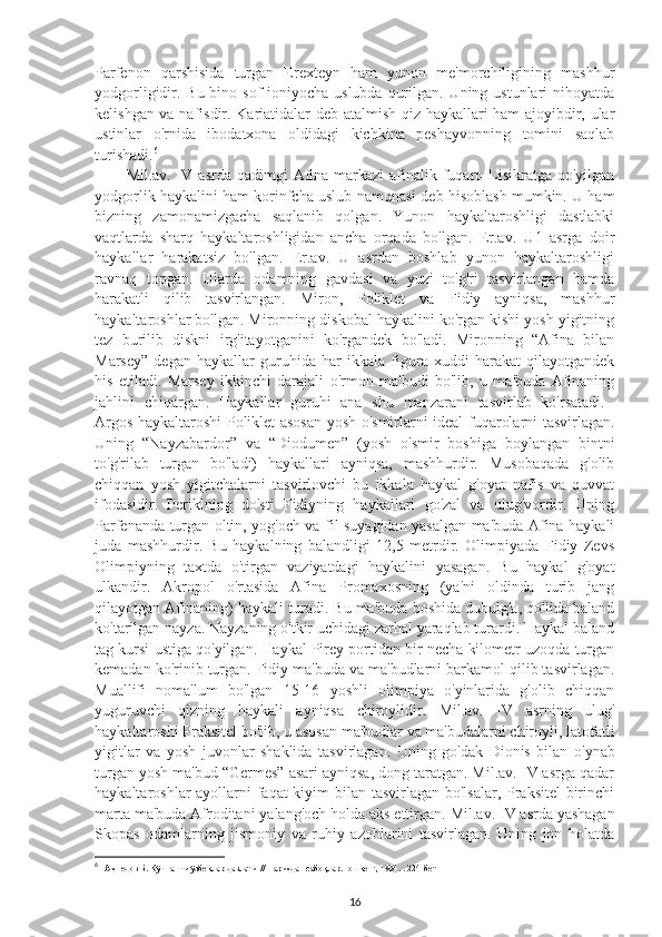 Parfenon   qarshisida   turgan   Erexteyn   ham   yunon   me'morchiligining   mashhur
yodgorligidir. Bu bino sof  ioniyocha uslubda qurilgan. Uning ustunlari  nihoyatda
kelishgan va nafisdir. Kariatidalar deb atalmish qiz haykallari ham  ajoyibdir, ular
ustinlar   o'rnida   ibodatxona   oldidagi   kichkina   peshayvonning   tomini   saqlab
turishadi. 6
 
Mil.av. IV asrda qadimgi  Afina markazi  afinalik fuqaro Lisikratga  qo'yilgan
yodgorlik haykalini ham korinfcha uslub namunasi deb hisoblash mumkin. U ham
bizning   zamonamizgacha   saqlanib   qolgan.   Yunon   haykaltaroshligi   dastlabki
vaqtlarda   sharq   haykaltaroshligidan   ancha   orqada   bo'lgan.   Er.av.   U1   asrga   doir
haykallar   harakatsiz   bo'lgan.   Er.av.   U   asrdan   boshlab   yunon   haykaltaroshligi
ravnaq   topgan.   Ularda   odamning   gavdasi   va   yuzi   to'g'ri   tasvirlangan   hamda
harakatli   qilib   tasvirlangan.   Miron,   Poliklet   va   Fidiy   ayniqsa,   mashhur
haykaltaroshlar bo'lgan. Mironning diskobal haykalini ko'rgan kishi yosh yigitning
tez   burilib   diskni   irg'itayotganini   ko'rgandek   bo'ladi.   Mironning   “Afina   bilan
Marsey”   degan   haykallar   guruhida   har   ikkala   figura   xuddi   harakat   qilayotgandek
his   etiladi.   Marsey   ikkinchi   darajali   o'rmon   ma'budi   bo'lib,   u   ma'buda   Afinaning
jahlini   chiqargan.   Haykallar   guruhi   ana   shu   manzarani   tasvirlab   ko'rsatadi.  
Argos haykaltaroshi Poliklet asosan yosh o'smirlarni ideal fuqarolarni tasvirlagan.
Uning   “Nayzabardor”   va   “Diodumen”   (yosh   o'smir   boshiga   boylangan   bintni
to'g'rilab   turgan   bo'ladi)   haykallari   ayniqsa,   mashhurdir.   Musobaqada   g'olib
chiqqan   yosh   yigitchalarni   tasvirlovchi   bu   ikkala   haykal   g'oyat   nafis   va   quvvat
ifodasidir.   Periklning   do'sti   Fidiyning   haykallari   go'zal   va   ulug'vordir.   Uning
Parfenanda turgan oltin, yog'och va fil suyagidan yasalgan ma'buda Afina haykali
juda   mashhurdir.   Bu   haykalning   balandligi   12,5   metrdir.   Olimpiyada   Fidiy   Zevs
Olimpiyning   taxtda   o'tirgan   vaziyatdagi   haykalini   yasagan.   Bu   haykal   g'oyat
ulkandir.   Akropol   o'rtasida   Afina   Promaxosning   (ya'ni   oldinda   turib   jang
qilayotgan Afinaning) haykali turadi. Bu ma'buda boshida dubulg'a, qo'lida baland
ko'tarilgan nayza. Nayzaning o'tkir uchidagi zarhal yaraqlab turardi. Haykal baland
tag kursi ustiga qo'yilgan. Haykal Pirey portidan bir necha kilometr uzoqda turgan
kemadan ko'rinib turgan. Fidiy ma'buda va ma'budlarni barkamol qilib tasvirlagan.
Muallifi   noma'lum   bo'lgan   15-16   yoshli   olimpiya   o'yinlarida   g'olib   chiqqan
yuguruvchi   qizning   haykali   ayniqsa   chiroylidir.   Mil.av.   IV   asrning   ulug'
haykaltaroshi Praksitel bo'lib, u asosan ma'budlar va ma'budalarni chiroyli, latofatli
yigitlar   va   yosh   juvonlar   shaklida   tasvirlagan.   Uning   go'dak   Dionis   bilan   o'ynab
turgan yosh ma'bud “Germes” asari ayniqsa, dong taratgan. Mil.av. IV asrga qadar
haykaltaroshlar ayollarni faqat  kiyim  bilan tasvirlagan bo'lsalar, Praksitel  birinchi
marta ma'buda Afroditani yalang'och holda aks ettirgan.  Mil.av. IV asrda yashagan
Skopas   odamlarning   jismoniy   va   ruhiy   azoblarini   tasvirlagan.   Uning   jon   holatda
6
 1Аҳмедов Б. Кўчманчи ўзбеклар давлати. // Тарихдан сабоқлар.Тошкент, 1994. . 224- бет
16 