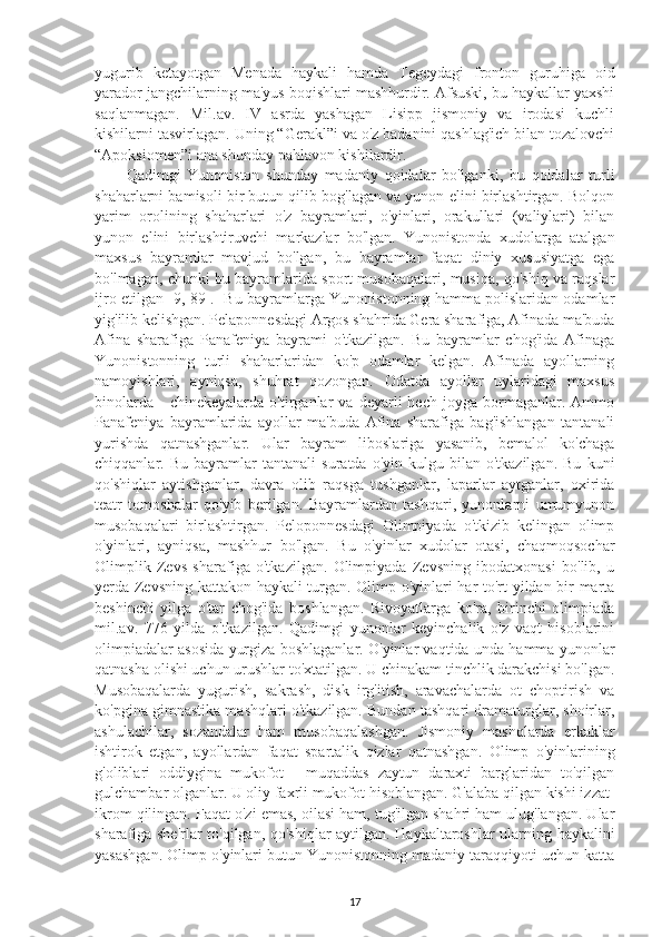 yugurib   ketayotgan   Menada   haykali   hamda   Tegeydagi   fronton   guruhiga   oid
yarador jangchilarning ma'yus boqishlari mashhurdir. Afsuski, bu haykallar yaxshi
saqlanmagan.   Mil.av.   IV   asrda   yashagan   Lisipp   jismoniy   va   irodasi   kuchli
kishilarni tasvirlagan. Uning “Gerakl”i va o'z badanini qashlag'ich bilan tozalovchi
“Apoksiomen”i ana shunday pahlavon kishilardir. 
Qadimgi   Yunoniston   shunday   madaniy   qoidalar   bo'lganki,   bu   qoidalar   turli
shaharlarni bamisoli bir butun qilib bog'lagan va yunon elini birlashtirgan. Bolqon
yarim   orolining   shaharlari   o'z   bayramlari,   o'yinlari,   orakullari   (valiylari)   bilan
yunon   elini   birlashtiruvchi   markazlar   bo'lgan.   Yunonistonda   xudolarga   atalgan
maxsus   bayramlar   mavjud   bo'lgan,   bu   bayramlar   faqat   diniy   xususiyatga   ega
bo'lmagan, chunki bu bayramlarida sport musobaqalari, musiqa, qo'shiq va raqslar
ijro etilgan [9, 89].   Bu bayramlarga Yunonistonning hamma polislaridan odamlar
yig'ilib kelishgan. Pelaponnesdagi Argos shahrida Gera sharafiga, Afinada ma'buda
Afina   sharafiga   Panafeniya   bayrami   o'tkazilgan.   Bu   bayramlar   chog'ida   Afinaga
Yunonistonning   turli   shaharlaridan   ko'p   odamlar   kelgan.   Afinada   ayollarning
namoyishlari,   ayniqsa,   shuhrat   qozongan.   Odatda   ayollar   uylaridagi   maxsus
binolarda   -   chinekeyalarda   o'tirganlar   va   deyarli   hech   joyga  bormaganlar.  Ammo
Panafeniya   bayramlarida   ayollar   ma'buda   Afina   sharafiga   bag'ishlangan   tantanali
yurishda   qatnashganlar.   Ular   bayram   liboslariga   yasanib,   bemalol   ko'chaga
chiqqanlar.   Bu   bayramlar   tantanali   suratda   o'yin-kulgu   bilan   o'tkazilgan.   Bu   kuni
qo'shiqlar   aytishganlar,   davra   olib   raqsga   tushganlar,   laparlar   aytganlar,   oxirida
teatr   tomoshalar   qo'yib   berilgan.   Bayramlardan   tashqari,   yunonlarni   umumyunon
musobaqalari   birlashtirgan.   Peloponnesdagi   Olimpiyada   o'tkizib   kelingan   olimp
o'yinlari,   ayniqsa,   mashhur   bo'lgan.   Bu   o'yinlar   xudolar   otasi,   chaqmoqsochar
Olimplik   Zevs   sharafiga   o'tkazilgan.   Olimpiyada   Zevsning   ibodatxonasi   bo'lib,   u
yerda Zevsning kattakon haykali turgan. Olimp o'yinlari har to'rt yildan bir marta
beshinchi   yilga   o'tar   chog'ida   boshlangan.   Rivoyatlarga   ko'ra,   birinchi   olimpiada
mil.av.   776   yilda   o'tkazilgan.   Qadimgi   yunonlar   keyinchalik   o'z   vaqt   hisoblarini
olimpiadalar asosida yurgiza boshlaganlar. O'yinlar vaqtida unda hamma yunonlar
qatnasha olishi uchun urushlar to'xtatilgan. U chinakam tinchlik darakchisi bo'lgan.
Musobaqalarda   yugurish,   sakrash,   disk   irg'itish,   aravachalarda   ot   choptirish   va
ko'pgina gimnastika mashqlari o'tkazilgan. Bundan tashqari dramaturglar, shoirlar,
ashulachilar,   sozandalar   ham   musobaqalashgan.   Jismoniy   mashqlarda   erkaklar
ishtirok   etgan,   ayollardan   faqat   spartalik   qizlar   qatnashgan.   Olimp   o'yinlarining
g'oliblari   oddiygina   mukofot   -   muqaddas   zaytun   daraxti   barglaridan   to'qilgan
gulchambar olganlar. U oliy faxrli mukofot hisoblangan. G'alaba qilgan kishi izzat-
ikrom qilingan. Faqat o'zi emas, oilasi ham, tug'ilgan shahri ham ulug'langan. Ular
sharafiga she'rlar to'qilgan, qo'shiqlar aytilgan. Haykaltaroshlar ularning haykalini
yasashgan. Olimp o'yinlari butun Yunonistonning madaniy taraqqiyoti uchun katta
17 