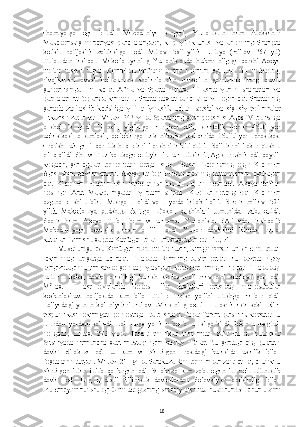 ahamiyatga   ega   bo'ldi.   Makedoniya   singari,   Yunoniston   ham   Aleksandr
Makedonskiy   imperiyasi   parchalangach,   ko'p   yillik   urush   va   aholining   Sharqqa
ketishi   natijasida   zaiflashgan   edi.   Mil.av.   280   yilda   Etoliya   (mil.av.   367   yil)
ittifoqidan   tashqari   Makedoniyaning   Yunonistonda   hukmronligiga   qarshi   Axeya
ittifoqi   tashkil   topdi.   Korinf   bu   ittifoqda   birinchi   o'rinni   egalladi.   Bu   ittifoqning
rivojlanishi   avval   Peloponnes   shaharlaridan   makedon   garnizonlarining   quvib
yuborilishiga   olib   keldi.   Afina   va   Sparta   mil.av.   III   asrda   yunon   shaharlari   va
qabilalari ittifoqlariga kirmadi 11
. Sparta davlatida ichki ahvol og'ir edi. Spartaning
yanada   zaiflashib   ketishiga   yo'l   qo'ymaslik   uchun   sotsial   va   siyosiy   reformalar
o'tkazish zarur  edi. Mil.av. 243 yilda Spartaning yosh podshosi  Agis IV bu ishga
boshchilik   qildi.   U   xalq   yig'iniga   murojaat   etib,   spartalik   uchun   4500   yer
uchastkasi   taqsimlash,   perieklarga   Lakonikadan   tashqarida   15000   yer   uchastkasi
ajratish,   ularga   fuqarolik   huquqlari   berishni   taklif   etildi.   Soliqlarni   bekor   etishni
e'loq qildi. Shu vaqt Lakonikaga etoliylar hujum qilishadi, Agis urushda edi, qaytib
kelgach,   yer   egalari   tomonidan   dorga   osildi.   Podsho   Leonidning   o'g'li   Kleomen
Agis   ishini   davom   ettirdi.   Axeya   ittifoqi   Peloponnesning   katta   qismini   egallagan
edi.   Kleomen   Pelaponnesni   istilo   qilish   uchun   hujum   boshladi.   Axeya   ittifoqi
boshlig'i   Arat   Makedoniyadan   yordam   so'radi.   Kuchlar   noteng   edi.   Kleomen
ozgina   qo'shini   bilan   Misrga   qochdi   va   u   yerda   halok   bo'ldi.   Sparta   mil.av.   221
yilda   Makedoniya   podshosi   Antigon   Doson   qo'shinlari   tomonidan   zabt   etildi.
Sparta   ham,   Axeya   ittifoqi   ham   va   umuman   Yunoniston   (Afinadan   tashqari)
Makedoniyaga   bevosita   qaram   bo'lib   qoldi.   Yunon   davlatlari   Rimdan   najot
kutdilar. Rim shu vaqtda Karfagen bilan urushayotgan edi [10, 91]. 
Makedoniya esa Karfagen bilan ittifoq tuzib, Rimga qarshi urush e'lon qildi,
lekin   mag'lubiyatga   uchradi.   Elladada   Rimning   ta'siri   ortdi.   Bu   davrda   Egey
dengizidagi muhim savdo yo'lida joylashgan Rodos orolining roli ortdi. Elladadagi
turli   ittifoqlar,   davlat   orasidagi   kurash   Rodos   oroli   mavqeini   kuchaytirgan   edi.
Mil.av.   III   asr   oxirlarida   Rodos   Ellin   davlatlari   orasidagi   munosabatlar
keskinlashuvi   natijasida   Rim   bilan   ittifoq   tuzish   yo'lini   tutishga   majbur   etdi.
Italiyadagi   yunon   koloniyalari   mil.av.   IV  asrning   oxiri   -   III   asrda   asta-sekin   Rim
respublikasi hokimiyati qo'li ostiga o'ta boshladi. Faqat Tarent qarshilik ko'rsatdi. u
Epirdan   yordam   so'radi.   Epir   unga   yordam   berib,   urushga   kirdi,   lekin   u   mag'lub
bo'lgach,   mil.av.   272   yilda   Tarent   rimliklar   tomonidan   zabt   etildi.   Yunonlar
Sitsiliyada   birmuncha   vaqt   mustaqilligini   saqlay   oldilar.   Bu   yerdagi   eng   qudratli
davlat   Sirakuza   edi.   U   Rim   va   Karfagen   orasidagi   kurashda   ustalik   bilan
foydalanib turgan. Mil.av. 211 yilda Sarakuza Rim tomonidan zabt etildi, chunki u
Karfagen   bilan   ittifoqqa   kirgan   edi.   Sarakuza   Rim   zabt   etgan   birinchi   Ellinistik
davlat   edi.   Eng   qudratli   Ellinistik   davlatlardan   Selevkiylar   podsholigi   bilan
Ptolemeylar podsholigi O'rta dengizning sharqiy qismida hukmronlik uchun o'zaro
18 