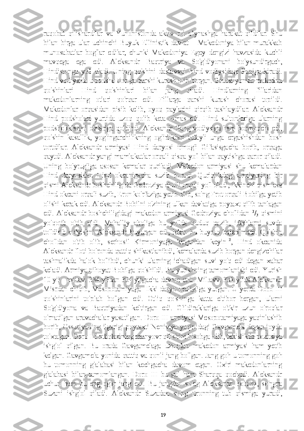 raqobat   qilishardilar   va   Yunonistonda   aktiv   rol   o’ynashga   harakat   qildilar.   Shu
bilan   birga   ular   uchinchi   Buyuk   Ellinistik   davlat   –   Makedoniya   bilan   murakkab
munosabatlar   bog'lar   edilar,   chunki   Makedoniya   Egey   dengizi   havzasida   kuchli
mavqega   ega   edi.   Aleksandr   Baqtriya   va   So'g'diyonani   bo'ysundirgach,
Hindistonga   yo'l   oladi.   Uning   qo'shini   dastavval   Hind   vodiysidagi   Panjga   kiradi.
Hind vodiysida u podsho Por-ga qarshi kurash olib borgan. Gidasi yonida makedon
qo'shinlari   Hind   qo'shinlari   bilan   jang   qiladi.   Hindlarning   fillaridan
makedonlarning   otlari   qo'rqar   edi.   Fillarga   qarshi   kurash   chorasi   topildi.
Makedonlar   orqasidan   pisib   kelib,   oyoq   paylarini   qirqib   tashlaydilar.   Aleksandr
Hind   podsholari   yurtida   uzoq   qolib   keta   olmas   edi.   Hind   sultonlariga   ularning
podsholiklarini  o'zlariga  qoldirdi.  Aleksandr   Gang vodiysiga  ham   bormoqchi   edi,
qo'shin   kasallik,   yog'ingarchilikning   og'irliklari   tufayli   unga   ergashishdan   bosh
tortdilar.   Aleksandr   armiyasi   Hind   daryosi   irmog'i   Gifasisgacha   borib,   orqaga
qaytdi. Aleksandr yangi mamlakatlar orqali qisqa yo'l bilan qaytishga qaror qiladi.
Uning   bo'yrug'iga   asosan   kemalar   quriladi.   Makedon   armiyasi   shu   kemalardan
Hind   daryosidan   Hind   okeanigacha   suzib   boradi.   Quriqlikdagi   armiyaning   bir
qismi Aleksandr boshchiligida Gedroziya cho'li orqali yo'l oladi, ikkinchi qism esa
Hind okeani orqali suzib, Eron ko'rfaziga yetib olib, so'ng Frot orqali Bobilga yetib
olishi kerak edi. Aleksandr Bobilni o'zining ulkan davlatiga poytaxt qilib tanlagan
edi.  Aleksandr   boshchiligidagi   makedon   armiyasi   Gedroziya   cho'lidan   2
/
3   qismini
yo'qotib   o'tib   oldi.   Mahalliy   aholiga   bu   yo'lda   quduq   qazib,   idishlarni   suvda
to'ldirib   qo'yishni   Aleksandr   buyurgan   edi,   lekin   bu   buyruq   bajarilmadi.   Qo'shin
cho'ldan   o'tib   olib,   serhosil   Kirmoniyaga   kirgandan   keyin 12
,   Hind   okeanida
Aleksandr floti bo'ronda qattiq shikastlanibdi, kemalarda suzib borgan dengizchilar
tashnalikda   halok   bo'libdi,   chunki   ularning   ichadigan   suvi   yo'q   edi   degan   xabar
keladi. Armiya nihoyat Bobilga qo'shildi. Bu yurishning tamomlanishi edi. Yurish
10 yil - mil.av. 334 yildan 324 yilgacha davom etdi. Mil.avv. 331 yilda Aleksandr
Misrdan chiqib, Mesopotamiyaga-  Ikki  daryo oralig'iga yurgan. U yerda Doro III
qo'shinlarini   to'plab   bo'lgan   edi.   Otliq   qo'shinga   katta   e'tibor   bergan,   ularni
So'g'diyona   va   Baqtriyadan   keltirgan   edi.   G'ildiraklariga   o'tkir   uzun   o'roqlar
o'rnatilgan aravachalar yasatilgan. Doro III armiyasi Mesopotamiyaga yaqinlashib
borib, Ossuriyaning ilgarigi poytaxti Neniviya yaqinidagi Gavgamela degan joyda
to'xtagan. Doro III otliqlarining manyovr qilishini hisobga olib, tekislikda pozitsiya
ishg'ol   qilgan.   Bu   orada   Gavgamelaga   uzoqdan   makedon   armiyasi   ham   yetib
kelgan. Gavgamela yonida qattiq va qonli jang bo'lgan.  Jang goh u tomonning goh
bu   tomonning   g'alabasi   bilan   kechgacha   davom   etgan.   Oxiri   makedonlarning
g'alabasi   bilan   tamomlangan.   Doro   III   bu   gal   ham   Sharqqa   qochadi.   Aleksandr
uchun   ham   bu   eng   og'ir   jang   edi.   Bu   jangdan   so'ng   Aleksandr   Bobilni,   so'ngra
Suzani   ishg'ol   qiladi.   Aleksandr   Suzadan   so'ng   Eronning   tub   qismiga   yuradi,
19 