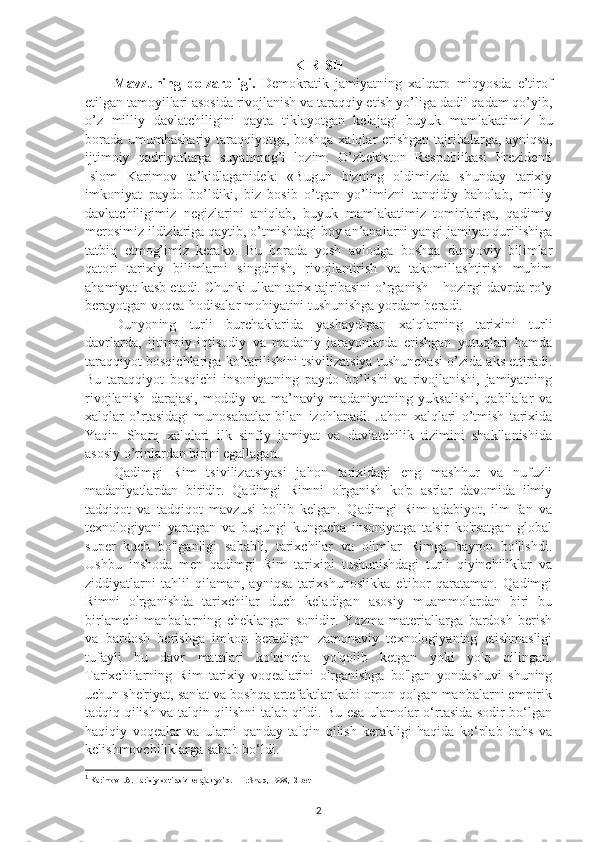 KIRISH
Mavzuning   dolzarbligi.   Demokratik   jamiyatning   xalqaro   miqyosda   e’tirof
etilgan tamoyillari asosida rivojlanish va taraqqiy etish yo’liga dadil qadam qo’yib,
o’z   milliy   davlatchiligini   qayta   tiklayotgan   kelajagi   buyuk   mamlakatimiz   bu
borada umumbashariy taraqqiyotga, boshqa xalqlar erishgan tajribalarga, ayniqsa,
ijtimoiy   qadriyatlarga   suyanmog’i   lozim.   O’zbekiston   Respublikasi   Prezidenti
Islom   Karimov   ta’kidlaganidek:   «Bugun   bizning   oldimizda   shunday   tarixiy
imkoniyat   paydo   bo’ldiki,   biz   bosib   o’tgan   yo’limizni   tanqidiy   baholab,   milliy
davlatchiligimiz   negizlarini   aniqlab,   buyuk   mamlakatimiz   tomirlariga,   qadimiy
merosimiz ildizlariga qaytib, o’tmishdagi boy an’analarni yangi jamiyat qurilishiga
tatbiq   etmog’imiz   kerak».   Bu   borada   yosh   avlodga   boshqa   dunyoviy   bilimlar
qatori   tarixiy   bilimlarni   singdirish,   rivojlantirish   va   takomillashtirish   muhim
ahamiyat kasb etadi. Chunki ulkan tarix tajribasini o’rganish – hozirgi davrda ro’y
berayotgan voqea-hodisalar mohiyatini tushunishga yordam beradi. 
Dunyoning   turli   burchaklarida   yashaydigan   xalqlarning   tarixini   turli
davrlarda,   ijtimoiy-iqtisodiy   va   madaniy   jarayonlarda   erishgan   yutuqlari   hamda
taraqqiyot bosqichlariga ko’tarilishini tsivilizatsiya tushunchasi o’zida aks ettiradi.
Bu   taraqqiyot   bosqichi   insoniyatning   paydo   bo’lishi   va   rivojlanishi,   jamiyatning
rivojlanish   darajasi,   moddiy   va   ma’naviy   madaniyatning   yuksalishi,   qabilalar   va
xalqlar   o’rtasidagi   munosabatlar   bilan   izohlanadi.   Jahon   xalqlari   o’tmish   tarixida
Yaqin   Sharq   xalqlari   ilk   sinfiy   jamiyat   va   davlatchilik   tizimini   shakllanishida
asosiy o’rinlardan birini egallagan. 1
 
Qadimgi   Rim   tsivilizatsiyasi   jahon   tarixidagi   eng   mashhur   va   nufuzli
madaniyatlardan   biridir.   Qadimgi   Rimni   o'rganish   ko'p   asrlar   davomida   ilmiy
tadqiqot   va   tadqiqot   mavzusi   bo'lib   kelgan.   Qadimgi   Rim   adabiyot,   ilm-fan   va
texnologiyani   yaratgan   va   bugungi   kungacha   insoniyatga   ta'sir   ko'rsatgan   global
super   kuch   bo'lganligi   sababli,   tarixchilar   va   olimlar   Rimga   hayron   bo'lishdi.
Ushbu   inshoda   men   qadimgi   Rim   tarixini   tushunishdagi   turli   qiyinchiliklar   va
ziddiyatlarni   tahlil   qilaman,   ayniqsa   tarixshunoslikka   e'tibor   qarataman.   Qadimgi
Rimni   o'rganishda   tarixchilar   duch   keladigan   asosiy   muammolardan   biri   bu
birlamchi   manbalarning   cheklangan   sonidir.   Yozma   materiallarga   bardosh   berish
va   bardosh   berishga   imkon   beradigan   zamonaviy   texnologiyaning   etishmasligi
tufayli   bu   davr   matnlari   ko'pincha   yo'qolib   ketgan   yoki   yo'q   qilingan.
Tarixchilarning   Rim   tarixiy   voqealarini   o'rganishga   bo'lgan   yondashuvi   shuning
uchun she'riyat, san'at va boshqa artefaktlar kabi omon qolgan manbalarni empirik
tadqiq qilish va talqin qilishni talab qildi. Bu esa ulamolar o‘rtasida sodir bo‘lgan
haqiqiy   voqealar   va   ularni   qanday   talqin   qilish   kerakligi   haqida   ko‘plab   bahs   va
kelishmovchiliklarga sabab bo‘ldi. 
1
 Karimov I.A. Tarixiy xotirasiz kelajak yo’q. – T.:Sharq, 1998 ,12-bet
2 