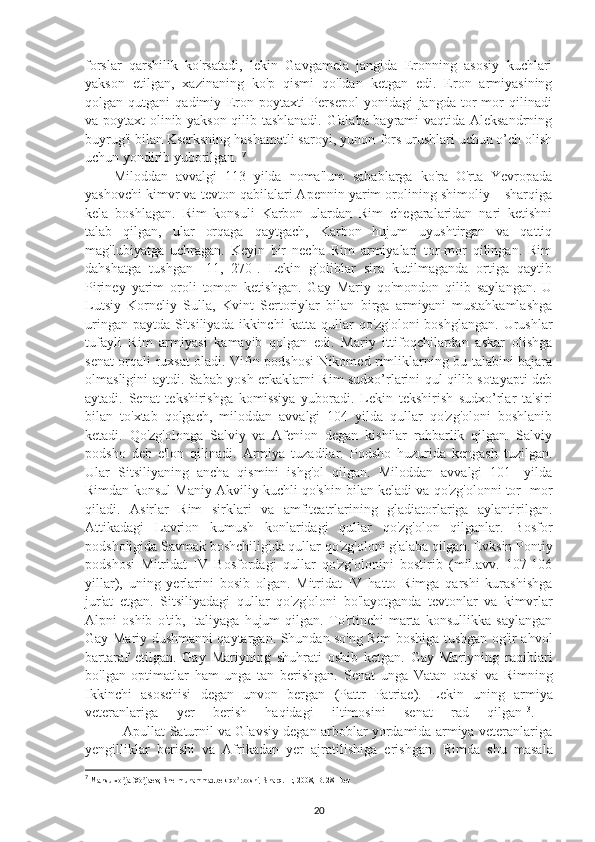 forslar   qarshilik   ko'rsatadi,   lekin   Gavgamela   jangida   Eronning   asosiy   kuchlari
yakson   etilgan,   xazinaning   ko'p   qismi   qo'ldan   ketgan   edi.   Eron   armiyasining
qolgan-qutgani   qadimiy   Eron   poytaxti   Persepol   yonidagi   jangda   tor-mor   qilinadi
va poytaxt olinib yakson qilib tashlanadi. G'alaba bayrami vaqtida Aleksandrning
buyrug'i bilan Kserksning hashamatli saroyi, yunon-fors urushlari uchun o’ch olish
uchun yondirib yuborilgan.  7
Miloddan   avvalgi   113   yilda   noma'lum   sabablarga   ko'ra   O'rta   Yevropada
yashovchi kimvr va tevton qabilalari Apennin yarim orolining shimoliy – sharqiga
kela   boshlagan.   Rim   konsuli   Karbon   ulardan   Rim   chegaralaridan   nari   ketishni
talab   qilgan,   ular   orqaga   qaytgach,   Karbon   hujum   uyushtirgan   va   qattiq
mag'lubiyatga   uchragan.   Keyin   bir   necha   Rim   armiyalari   tor-mor   qilingan.   Rim
dahshatga   tushgan   [11,   270].   Lekin   g'oliblar   sira   kutilmaganda   ortiga   qaytib
Piriney   yarim   oroli   tomon   ketishgan.   Gay   Mariy   qo'mondon   qilib   saylangan.   U
Lutsiy   Korneliy   Sulla,   Kvint   Sertoriylar   bilan   birga   armiyani   mustahkamlashga
uringan paytda Sitsiliyada ikkinchi katta qullar qo'zg'oloni  boshglangan. Urushlar
tufayli   Rim   armiyasi   kamayib   qolgan   edi.   Mariy   ittifoqchilardan   askar   olishga
senat orqali ruxsat oladi. Vifin podshosi Nikomed rimliklarning bu talabini bajara
olmasligini aytdi. Sabab yosh erkaklarni Rim sudxo’rlarini qul qilib sotayapti deb
aytadi.   Senat   tekshirishga   komissiya   yuboradi.   Lekin   tekshirish   sudxo’rlar   ta'siri
bilan   to'xtab   qolgach,   miloddan   avvalgi   104   yilda   qullar   qo'zg'oloni   boshlanib
ketadi.   Qo'zg'olonga   Salviy   va   Afenion   degan   kishilar   rahbarlik   qilgan.   Salviy
podsho   deb   e'lon   qilinadi.   Armiya   tuzadilar.   Podsho   huzurida   kengash   tuzilgan.
Ular   Sitsiliyaning   ancha   qismini   ishg'ol   qilgan.   Miloddan   avvalgi   101-   yilda
Rimdan konsul Maniy Akviliy kuchli qo'shin bilan keladi va qo'zg'olonni tor- mor
qiladi.   Asirlar   Rim   sirklari   va   amfiteatrlarining   gladiatorlariga   aylantirilgan.
Attikadagi   Lavrion   kumush   konlaridagi   qullar   qo'zg'olon   qilganlar.   Bosfor
podsholigida Savmak boshchiligida qullar qo'zg'oloni g'alaba qilgan. Evksin Pontiy
podshosi   Mitridat   IV   Bosfordagi   qullar   qo'zg'olonini   bostirib   (mil.avv.   107-106
yillar),   uning   yerlarini   bosib   olgan.   Mitridat   IV   hatto   Rimga   qarshi   kurashishga
jur'at   etgan.   Sitsiliyadagi   qullar   qo'zg'oloni   bo'layotganda   tevtonlar   va   kimvrlar
Alpni   oshib   o'tib,   Italiyaga   hujum   qilgan.   To'rtinchi   marta   konsullikka   saylangan
Gay Mariy dushmanni qaytargan. Shundan so'ng Rim boshiga tushgan og'ir ahvol
bartaraf   etilgan.   Gay   Mariyning   shuhrati   oshib   ketgan.   Gay   Mariyning   raqiblari
bo'lgan   optimatlar   ham   unga   tan   berishgan.   Senat   unga   Vatan   otasi   va   Rimning
Ikkinchi   asoschisi   degan   unvon   bergan   (Pattr   Patriae).   Lekin   uning   armiya
veteranlariga   yer   berish   haqidagi   iltimosini   senat   rad   qilgan 13
.  
             Apullat Saturnil va Glavsiy degan arboblar yordamida armiya veteranlariga
yengilliklar   berishi   va   Afrikadan   yer   ajratilishiga   erishgan.   Rimda   shu   masala
7
 Mansurxo ja Xo jaev, Shermuhammadbek qo rboshi, Sharq. T:, 2008, B. 28--betʼ ʼ ʼ
20 