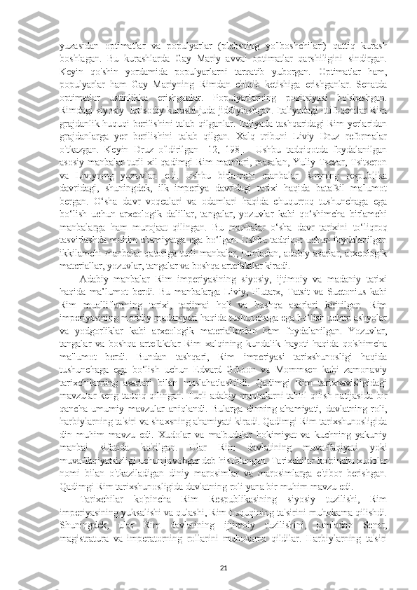 yuzasidan   optimatlar   va   populyarlar   (plebsning   yo'lboshchilari)   qattiq   kurash
boshlagan.   Bu   kurashlarda   Gay   Mariy   avval   optimatlar   qarshiligini   sindirgan.
Keyin   qo'shin   yordamida   populyarlarni   tarqatib   yuborgan.   Optimatlar   ham,
populyarlar   ham   Gay   Mariyning   Rimdan   chiqib   ketishiga   erishganlar.   Senatda
optimatlar   ustinlikka   erishganlar.   Populyarlarning   pozitsiyasi   bo'shashgan.
Rimdagi siyosiy- iqtisodiy kurashi juda jiddiylashgan. Italiyadagi ittifoqchilar Rim
grajdanlik huquqi berilishini talab qilganlar. Italiyada tashqaridagi Rim yerlaridan
grajdanlarga   yer   berilishini   talab   qilgan.   Xalq   tribuni   Liviy   Druz   reformalar
o'tkazgan.   Keyin   Druz   o'ldirilgan   [12,   198].     Ushbu   tadqiqotda   foydalanilgan
asosiy manbalar turli  xil qadimgi Rim  matnlari, masalan, Yuliy Tsezar, Tsitseron
va   Liviyning   yozuvlari   edi.   Ushbu   birlamchi   manbalar   Rimning   respublika
davridagi,   shuningdek,   ilk   imperiya   davridagi   tarixi   haqida   batafsil   ma'lumot
bergan.   O‘sha   davr   voqealari   va   odamlari   haqida   chuqurroq   tushunchaga   ega
bo‘lish   uchun   arxeologik   dalillar,   tangalar,   yozuvlar   kabi   qo‘shimcha   birlamchi
manbalarga   ham   murojaat   qilingan.   Bu   manbalar   o‘sha   davr   tarixini   to‘liqroq
tasvirlashda muhim ahamiyatga ega bo‘lgan. Ushbu tadqiqot uchun foydalanilgan
ikkilamchi manbalar qatoriga turli manbalar, jumladan, adabiy asarlar, arxeologik
materiallar, yozuvlar, tangalar va boshqa artefaktlar kiradi. 
Adabiy   manbalar   Rim   imperiyasining   siyosiy,   ijtimoiy   va   madaniy   tarixi
haqida   ma’lumot   berdi.   Bu   manbalarga   Liviy,   Plutarx,   Tatsit   va   Suetonius   kabi
Rim   mualliflarining   tarixi,   tarjimai   holi   va   boshqa   asarlari   kiritilgan.   Rim
imperiyasining moddiy madaniyati haqida tushunchaga ega bo‘lish uchun ashyolar
va   yodgorliklar   kabi   arxeologik   materiallardan   ham   foydalanilgan.   Yozuvlar,
tangalar   va   boshqa   artefaktlar   Rim   xalqining   kundalik   hayoti   haqida   qo'shimcha
ma'lumot   berdi.   Bundan   tashqari,   Rim   imperiyasi   tarixshunosligi   haqida
tushunchaga   ega   bo‘lish   uchun   Edvard   Gibbon   va   Mommsen   kabi   zamonaviy
tarixchilarning   asarlari   bilan   maslahatlashildi.   Qadimgi   Rim   tarixnavisligidagi
mavzular keng tadqiq qilingan. Turli adabiy manbalarni tahlil qilish natijasida bir
qancha   umumiy   mavzular   aniqlandi.   Bularga   dinning   ahamiyati,   davlatning   roli,
harbiylarning ta'siri va shaxsning ahamiyati kiradi. Qadimgi Rim tarixshunosligida
din   muhim   mavzu   edi.   Xudolar   va   ma'budalar   hokimiyat   va   kuchning   yakuniy
manbai   sifatida   ko'rilgan.   Ular   Rim   davlatining   muvaffaqiyati   yoki
muvaffaqiyatsizligi uchun javobgar deb hisoblangan.  Tarixchilar ko'pincha xudolar
nomi   bilan   o'tkaziladigan   diniy   marosimlar   va   marosimlarga   e'tibor   berishgan.
Qadimgi Rim tarixshunosligida davlatning roli yana bir muhim mavzu edi. 
Tarixchilar   ko'pincha   Rim   Respublikasining   siyosiy   tuzilishi,   Rim
imperiyasining yuksalishi va qulashi, Rim huquqining ta'sirini muhokama qilishdi.
Shuningdek,   ular   Rim   davlatining   ijtimoiy   tuzilishini,   jumladan   Senat,
magistratura   va   imperatorning   rollarini   muhokama   qildilar.   Harbiylarning   ta'siri
21 