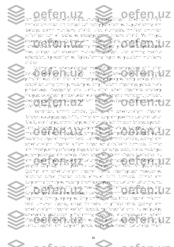 ham Qadimgi Rim tarixshunosligida umumiy mavzu bo'lgan. Tarixchilar ko'pincha
rimliklar tomonidan olib borilgan turli harbiy yurishlarni va bu yurishlarning Rim
davlatiga   ta'sirini   muhokama   qilishdi.   Ular,   shuningdek,   rimliklar   tomonidan
qo'llanilgan   turli   xil   taktika   va   strategiyalarni   muhokama   qilishdi.   Va   nihoyat,
shaxsning   ahamiyati   Qadimgi   Rim   tarixshunosligida   umumiy   mavzu   edi.
Tarixchilar   ko'pincha   Rim   davlatining   muvaffaqiyati   yoki   muvaffaqiyatsizligiga
hissa   qo'shgan   turli   shaxslarni   muhokama   qilishgan.   Ular   Rimning   mashhur
sarkardalari,   siyosatchilari   va   faylasuflarining   hayoti   va   yutuqlarini   muhokama
qildilar .
Qadimgi   Rim   tarixnavisligidagi   mavzular   va   tendentsiyalarni   tahlil   qilish
qiziqarli   naqshlarni   ochib   berdi.   Birinchidan,   tarixshunoslik   tadqiqotining
yo‘nalishi  vaqt o‘tishi  bilan Rim imperiyasining siyosiy va harbiy tarixiga e’tibor
qaratishdan uning ijtimoiy, madaniy va diniy jihatlarini o‘rganishga yanada nozik
yondashuvga   o‘zgarganligi   aniq.   Ushbu   siljish   tarixni   o'rganishda   an'anaviy
hikoyaga   asoslangan   yondashuvdan   voz   kechish,   kengroq   manbalarni,   jumladan,
arxeologik   dalillar   va   adabiy   matnlarni   hisobga   oladigan   tahliliy   yondashuvga
o'tish bilan birga keldi. 
Ikkinchidan,   ko‘rinib   turibdiki,   Qadimgi   Rim   tarixshunosligini   o‘rganish
fanlararo xususiyatga ega bo‘lib, olimlar Rim dunyosini yaxshiroq tushunish uchun
falsafa, sotsiologiya, antropologiya va tilshunoslik kabi bir qator fanlarga tayanadi.
Ushbu   fanlararo   yondashuv   Rim   dunyosini   yanada   nozik   va   kontekstli   tushunish
imkonini   berdi   va   olimlarga   Rim   jamiyati   va   madaniyatining   murakkabliklarini
batafsilroq o'rganish imkonini berdi. Uchinchidan, ko‘rinib turibdiki, qadimgi Rim
tarixshunosligini   o‘rganish   ko‘lami   borgan   sari   globallashib   bormoqda.   Olimlar
Rim imperiyasining an’anaviy chegaralaridan tashqariga qarab, boshqa madaniyat
va   jamiyatlarning   Rim   tarixiga   o‘zaro   ta’siri   va   ta’sirini   o‘rgana   boshladilar.   Bu
Rim   dunyosini   yanada   yaxlitroq   tushunishga,   shuningdek,   Rim   imperiyasining
kengroq   dunyodagi   rolini   yaxshiroq   tushunishga   imkon   berdi.   Nihoyat,   aniqki,
Qadimgi   Rim   tarixshunosligini   o'rganish   hozirda   o'rganilayotgan   mavzular   va
istiqbollar   doirasi   jihatidan   tobora   xilma-xil   bo'lib   bormoqda.   Olimlar   Rim
dunyosining ijtimoiy va madaniy dinamikasini yaxshiroq tushunish uchun jins, irq,
sinf   va   jinsiylik   kabi   bir   qator   mavzularni   o'rganishni   boshladilar.   Bu   Rim
dunyosini  yanada nozik va murakkab tushunish  imkonini  berdi  va olimlarga Rim
hayotining   ijtimoiy,   siyosiy   va   diniy   tomonlarini   batafsilroq   o'rganish   imkonini
berdi.   Umuman   olganda,   so'nggi   bir   necha   o'n   yilliklar   ichida   Qadimgi   Rim
tarixshunosligini   o'rganish   sezilarli   darajada   rivojlanganligi   aniq.   Bu   evolyutsiya
tarixnavislik   tadqiqotlari   yo‘nalishining   o‘zgarishi,   shuningdek,   Rim   tarixini
o‘rganishga   tobora  ko‘proq  fanlararo  va  global   yondashuvga   o‘tish   bilan   bog‘liq.
Ushbu   o'zgarish   Rim   dunyosini   yanada   nozik   va   kontekstli   tushunishga   imkon
22 