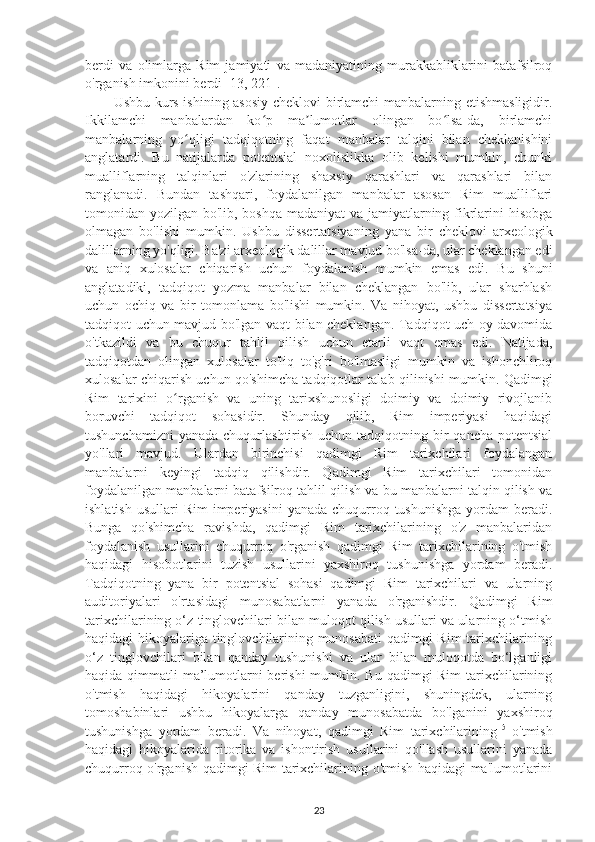 berdi   va   olimlarga   Rim   jamiyati   va   madaniyatining   murakkabliklarini   batafsilroq
o'rganish imkonini berdi [13, 221]. 
Ushbu kurs ishining asosiy cheklovi birlamchi  manbalarning etishmasligidir.
Ikkilamchi   manbalardan   ko p   ma lumotlar   olingan   bo lsa-da,   birlamchiʻ ʼ ʻ
manbalarning   yo qligi   tadqiqotning   faqat   manbalar   talqini   bilan   cheklanishini	
ʻ
anglatardi.   Bu   natijalarda   potentsial   noxolislikka   olib   kelishi   mumkin,   chunki
mualliflarning   talqinlari   o'zlarining   shaxsiy   qarashlari   va   qarashlari   bilan
ranglanadi.   Bundan   tashqari,   foydalanilgan   manbalar   asosan   Rim   mualliflari
tomonidan yozilgan bo'lib, boshqa madaniyat va jamiyatlarning fikrlarini  hisobga
olmagan   bo'lishi   mumkin.   Ushbu   dissertatsiyaning   yana   bir   cheklovi   arxeologik
dalillarning yo'qligi. Ba'zi arxeologik dalillar mavjud bo'lsa-da, ular cheklangan edi
va   aniq   xulosalar   chiqarish   uchun   foydalanish   mumkin   emas   edi.   Bu   shuni
anglatadiki,   tadqiqot   yozma   manbalar   bilan   cheklangan   bo'lib,   ular   sharhlash
uchun   ochiq   va   bir   tomonlama   bo'lishi   mumkin.   Va   nihoyat,   ushbu   dissertatsiya
tadqiqot uchun mavjud bo'lgan vaqt bilan cheklangan. Tadqiqot uch oy davomida
o'tkazildi   va   bu   chuqur   tahlil   qilish   uchun   etarli   vaqt   emas   edi.   Natijada,
tadqiqotdan   olingan   xulosalar   to'liq   to'g'ri   bo'lmasligi   mumkin   va   ishonchliroq
xulosalar chiqarish uchun qo'shimcha tadqiqotlar talab qilinishi mumkin. Qadimgi
Rim   tarixini   o rganish   va   uning   tarixshunosligi   doimiy   va   doimiy   rivojlanib	
ʻ
boruvchi   tadqiqot   sohasidir.   Shunday   qilib,   Rim   imperiyasi   haqidagi
tushunchamizni  yanada  chuqurlashtirish uchun tadqiqotning bir  qancha potentsial
yo'llari   mavjud.   Ulardan   birinchisi   qadimgi   Rim   tarixchilari   foydalangan
manbalarni   keyingi   tadqiq   qilishdir.   Qadimgi   Rim   tarixchilari   tomonidan
foydalanilgan manbalarni batafsilroq tahlil qilish va bu manbalarni talqin qilish va
ishlatish  usullari   Rim  imperiyasini   yanada  chuqurroq  tushunishga  yordam  beradi.
Bunga   qo'shimcha   ravishda,   qadimgi   Rim   tarixchilarining   o'z   manbalaridan
foydalanish   usullarini   chuqurroq   o'rganish   qadimgi   Rim   tarixchilarining   o'tmish
haqidagi   hisobotlarini   tuzish   usullarini   yaxshiroq   tushunishga   yordam   beradi.
Tadqiqotning   yana   bir   potentsial   sohasi   qadimgi   Rim   tarixchilari   va   ularning
auditoriyalari   o'rtasidagi   munosabatlarni   yanada   o'rganishdir.   Qadimgi   Rim
tarixchilarining o‘z tinglovchilari bilan muloqot qilish usullari va ularning o‘tmish
haqidagi hikoyalariga tinglovchilarining munosabati  qadimgi Rim tarixchilarining
o‘z   tinglovchilari   bilan   qanday   tushunishi   va   ular   bilan   muloqotda   bo‘lganligi
haqida qimmatli  ma’lumotlarni berishi  mumkin. Bu qadimgi Rim  tarixchilarining
o'tmish   haqidagi   hikoyalarini   qanday   tuzganligini,   shuningdek,   ularning
tomoshabinlari   ushbu   hikoyalarga   qanday   munosabatda   bo'lganini   yaxshiroq
tushunishga   yordam   beradi.   Va   nihoyat,   qadimgi   Rim   tarixchilarining 15
  o'tmish
haqidagi   hikoyalarida   ritorika   va   ishontirish   usullarini   qo'llash   usullarini   yanada
chuqurroq o'rganish qadimgi Rim tarixchilarining o'tmish haqidagi ma'lumotlarini
23 