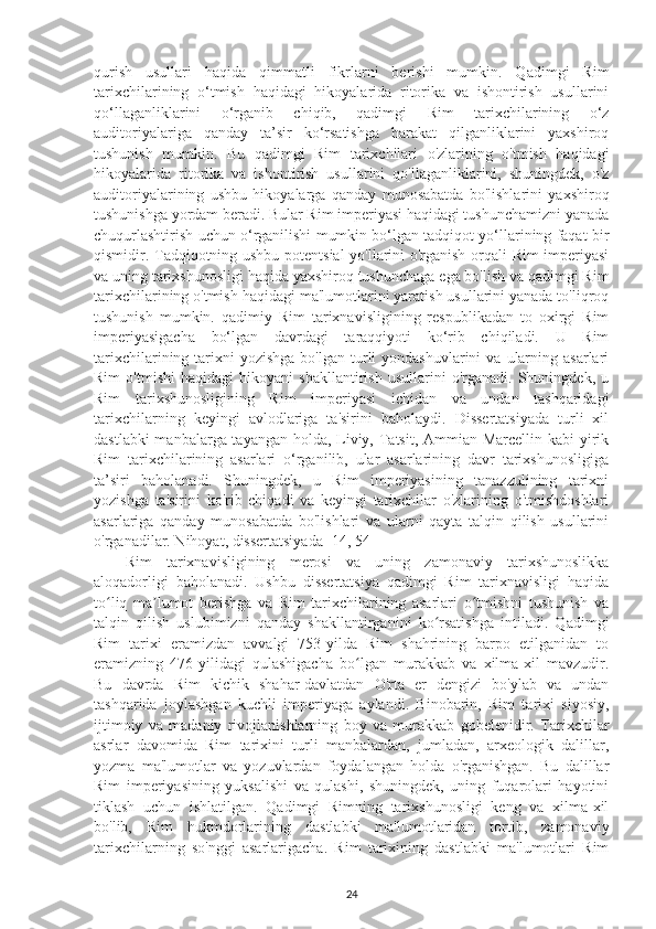 qurish   usullari   haqida   qimmatli   fikrlarni   berishi   mumkin.   Qadimgi   Rim
tarixchilarining   o‘tmish   haqidagi   hikoyalarida   ritorika   va   ishontirish   usullarini
qo‘llaganliklarini   o‘rganib   chiqib,   qadimgi   Rim   tarixchilarining   o‘z
auditoriyalariga   qanday   ta’sir   ko‘rsatishga   harakat   qilganliklarini   yaxshiroq
tushunish   mumkin.   Bu   qadimgi   Rim   tarixchilari   o'zlarining   o'tmish   haqidagi
hikoyalarida   ritorika   va   ishontirish   usullarini   qo'llaganliklarini,   shuningdek,   o'z
auditoriyalarining   ushbu   hikoyalarga   qanday   munosabatda   bo'lishlarini   yaxshiroq
tushunishga yordam beradi. Bular Rim imperiyasi haqidagi tushunchamizni yanada
chuqurlashtirish uchun o‘rganilishi mumkin bo‘lgan tadqiqot yo‘llarining faqat bir
qismidir. Tadqiqotning ushbu potentsial  yo'llarini o'rganish orqali Rim imperiyasi
va uning tarixshunosligi haqida yaxshiroq tushunchaga ega bo'lish va qadimgi Rim
tarixchilarining o'tmish haqidagi ma'lumotlarini yaratish usullarini yanada to'liqroq
tushunish   mumkin.   qadimiy   Rim   tarixnavisligining   respublikadan   to   oxirgi   Rim
imperiyasigacha   bo‘lgan   davrdagi   taraqqiyoti   ko‘rib   chiqiladi.   U   Rim
tarixchilarining tarixni  yozishga   bo'lgan  turli  yondashuvlarini  va  ularning  asarlari
Rim   o'tmishi   haqidagi   hikoyani   shakllantirish   usullarini   o'rganadi.   Shuningdek,   u
Rim   tarixshunosligining   Rim   imperiyasi   ichidan   va   undan   tashqaridagi
tarixchilarning   keyingi   avlodlariga   ta'sirini   baholaydi.   Dissertatsiyada   turli   xil
dastlabki  manbalarga tayangan holda, Liviy, Tatsit, Ammian Marcellin kabi yirik
Rim   tarixchilarining   asarlari   o‘rganilib,   ular   asarlarining   davr   tarixshunosligiga
ta’siri   baholanadi.   Shuningdek,   u   Rim   imperiyasining   tanazzulining   tarixni
yozishga   ta'sirini   ko'rib   chiqadi   va   keyingi   tarixchilar   o'zlarining   o'tmishdoshlari
asarlariga   qanday   munosabatda   bo'lishlari   va   ularni   qayta   talqin   qilish   usullarini
o'rganadilar. Nihoyat, dissertatsiyada [14, 54] 
Rim   tarixnavisligining   merosi   va   uning   zamonaviy   tarixshunoslikka
aloqadorligi   baholanadi.   Ushbu   dissertatsiya   qadimgi   Rim   tarixnavisligi   haqida
to liq   ma lumot   berishga   va   Rim   tarixchilarining   asarlari   o tmishni   tushunish   vaʻ ʼ ʻ
talqin   qilish   uslubimizni   qanday   shakllantirganini   ko rsatishga   intiladi.   Qadimgi	
ʻ
Rim   tarixi   eramizdan   avvalgi   753-yilda   Rim   shahrining   barpo   etilganidan   to
eramizning   476-yilidagi   qulashigacha   bo lgan   murakkab   va   xilma-xil   mavzudir.	
ʻ
Bu   davrda   Rim   kichik   shahar-davlatdan   O'rta   er   dengizi   bo'ylab   va   undan
tashqarida   joylashgan   kuchli   imperiyaga   aylandi.   Binobarin,   Rim   tarixi   siyosiy,
ijtimoiy   va   madaniy   rivojlanishlarning   boy   va   murakkab   gobelenidir.   Tarixchilar
asrlar   davomida   Rim   tarixini   turli   manbalardan,   jumladan,   arxeologik   dalillar,
yozma   ma'lumotlar   va   yozuvlardan   foydalangan   holda   o'rganishgan.   Bu   dalillar
Rim   imperiyasining   yuksalishi   va   qulashi,   shuningdek,   uning   fuqarolari   hayotini
tiklash   uchun   ishlatilgan.   Qadimgi   Rimning   tarixshunosligi   keng   va   xilma-xil
bo'lib,   Rim   hukmdorlarining   dastlabki   ma'lumotlaridan   tortib,   zamonaviy
tarixchilarning   so'nggi   asarlarigacha.   Rim   tarixining   dastlabki   ma'lumotlari   Rim
24 