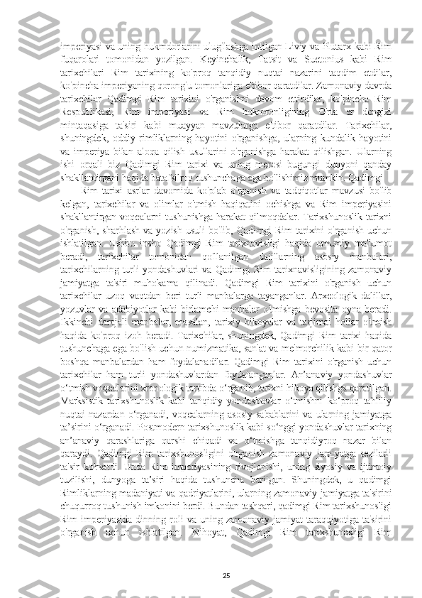 imperiyasi va uning hukmdorlarini ulug'lashga intilgan Liviy va Plutarx kabi Rim
fuqarolari   tomonidan   yozilgan.   Keyinchalik,   Tatsit   va   Suetonius   kabi   Rim
tarixchilari   Rim   tarixining   ko'proq   tanqidiy   nuqtai   nazarini   taqdim   etdilar,
ko'pincha imperiyaning qorong'u tomonlariga e'tibor qaratdilar. Zamonaviy davrda
tarixchilar   Qadimgi   Rim   tarixini   o'rganishni   davom   ettirdilar,   ko'pincha   Rim
Respublikasi,   Rim   imperiyasi   va   Rim   hukmronligining   O'rta   er   dengizi
mintaqasiga   ta'siri   kabi   muayyan   mavzularga   e'tibor   qaratdilar.   Tarixchilar,
shuningdek,   oddiy   rimliklarning   hayotini   o'rganishga,   ularning   kundalik   hayotini
va   imperiya   bilan   aloqa   qilish   usullarini   o'rganishga   harakat   qilishgan.   Ularning
ishi   orqali   biz   Qadimgi   Rim   tarixi   va   uning   merosi   bugungi   dunyoni   qanday
shakllantirgani haqida batafsilroq tushunchaga ega bo'lishimiz mumkin. Qadimgi 
Rim   tarixi   asrlar   davomida   ko'plab   o'rganish   va   tadqiqotlar   mavzusi   bo'lib
kelgan,   tarixchilar   va   olimlar   o'tmish   haqiqatini   ochishga   va   Rim   imperiyasini
shakllantirgan voqealarni  tushunishga  harakat  qilmoqdalar. Tarixshunoslik  tarixni
o'rganish,  sharhlash  va  yozish   usuli  bo'lib,  Qadimgi  Rim  tarixini   o'rganish  uchun
ishlatilgan.   Ushbu   insho   Qadimgi   Rim   tarixnavisligi   haqida   umumiy   ma'lumot
beradi,   tarixchilar   tomonidan   qo'llanilgan   dalillarning   asosiy   manbalari,
tarixchilarning   turli   yondashuvlari   va   Qadimgi   Rim   tarixnavisligining   zamonaviy
jamiyatga   ta'siri   muhokama   qilinadi.   Qadimgi   Rim   tarixini   o'rganish   uchun
tarixchilar   uzoq   vaqtdan   beri   turli   manbalarga   tayanganlar.   Arxeologik   dalillar,
yozuvlar   va   adabiyotlar   kabi   birlamchi   manbalar   o'tmishga   bevosita   oyna   beradi.
Ikkinchi   darajali   manbalar,   masalan,   tarixiy   hikoyalar   va   tarjimai   hollar   o'tmish
haqida   ko'proq   izoh   beradi.   Tarixchilar,   shuningdek,   Qadimgi   Rim   tarixi   haqida
tushunchaga ega bo'lish uchun numizmatika, san'at va me'morchilik kabi bir qator
boshqa   manbalardan   ham   foydalanadilar.   Qadimgi   Rim   tarixini   o'rganish   uchun
tarixchilar   ham   turli   yondashuvlardan   foydalanganlar.   An’anaviy   yondashuvlar
o‘tmish voqealarini xronologik tartibda o‘rganib, tarixni hikoya qilishga qaratilgan.
Marksistik   tarixshunoslik   kabi   tanqidiy   yondashuvlar   o‘tmishni   ko‘proq   tahliliy
nuqtai   nazardan   o‘rganadi,   voqealarning  asosiy   sabablarini   va  ularning   jamiyatga
ta’sirini o‘rganadi. Postmodern tarixshunoslik kabi so‘nggi yondashuvlar tarixning
an’anaviy   qarashlariga   qarshi   chiqadi   va   o‘tmishga   tanqidiyroq   nazar   bilan
qaraydi.   Qadimgi   Rim   tarixshunosligini   o'rganish   zamonaviy   jamiyatga   sezilarli
ta'sir   ko'rsatdi.   Unda   Rim   imperiyasining   rivojlanishi,   uning   siyosiy   va   ijtimoiy
tuzilishi,   dunyoga   ta’siri   haqida   tushuncha   berilgan.   Shuningdek,   u   qadimgi
Rimliklarning madaniyati va qadriyatlarini, ularning zamonaviy jamiyatga ta'sirini
chuqurroq tushunish imkonini berdi. Bundan tashqari, qadimgi Rim tarixshunosligi
Rim  imperiyasida  dinning  roli   va  uning  zamonaviy  jamiyat   taraqqiyotiga  ta'sirini
o'rganish   uchun   ishlatilgan.   Nihoyat,   Qadimgi   Rim   tarixshunosligi   Rim
25 