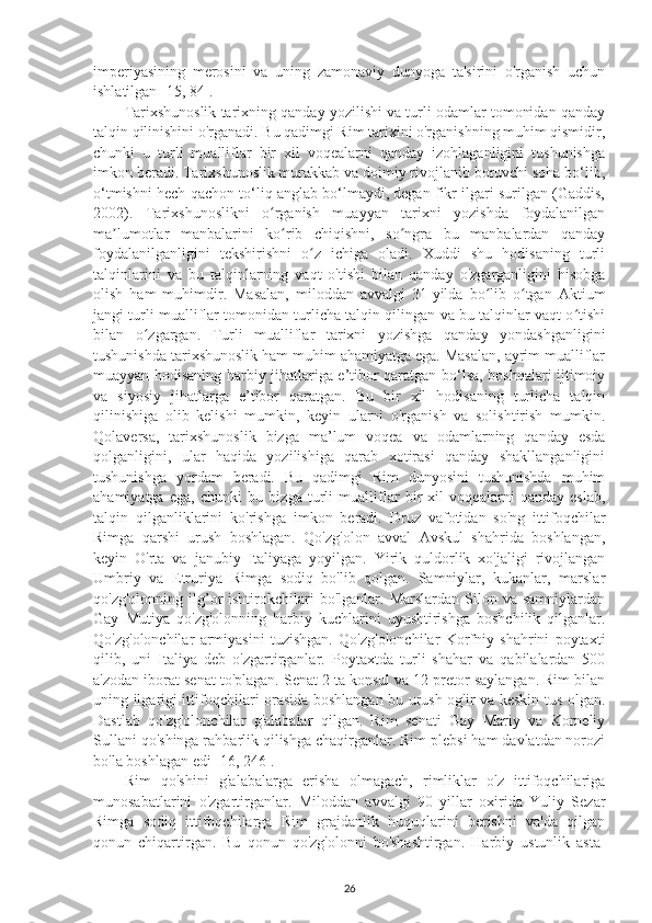 imperiyasining   merosini   va   uning   zamonaviy   dunyoga   ta'sirini   o'rganish   uchun
ishlatilgan [15, 84]. 
Tarixshunoslik tarixning qanday yozilishi va turli odamlar tomonidan qanday
talqin qilinishini o'rganadi. Bu qadimgi Rim tarixini o'rganishning muhim qismidir,
chunki   u   turli   mualliflar   bir   xil   voqealarni   qanday   izohlaganligini   tushunishga
imkon beradi. Tarixshunoslik murakkab va doimiy rivojlanib boruvchi soha bo‘lib,
o‘tmishni hech qachon to‘liq anglab bo‘lmaydi, degan fikr ilgari surilgan (Gaddis,
2002).   Tarixshunoslikni   o rganish   muayyan   tarixni   yozishda   foydalanilganʻ
ma lumotlar   manbalarini   ko rib   chiqishni,   so ngra   bu   manbalardan   qanday	
ʼ ʻ ʻ
foydalanilganligini   tekshirishni   o z   ichiga   oladi.   Xuddi   shu   hodisaning   turli	
ʻ
talqinlarini   va   bu   talqinlarning   vaqt   o'tishi   bilan   qanday   o'zgarganligini   hisobga
olish   ham   muhimdir.   Masalan,   miloddan   avvalgi   31-yilda   bo lib   o tgan   Aktium	
ʻ ʻ
jangi turli mualliflar tomonidan turlicha talqin qilingan va bu talqinlar vaqt o tishi	
ʻ
bilan   o zgargan.   Turli   mualliflar   tarixni   yozishga   qanday   yondashganligini	
ʻ
tushunishda tarixshunoslik ham muhim ahamiyatga ega. Masalan, ayrim mualliflar
muayyan hodisaning harbiy jihatlariga e’tibor qaratgan bo‘lsa, boshqalari ijtimoiy
va   siyosiy   jihatlarga   e’tibor   qaratgan.   Bu   bir   xil   hodisaning   turlicha   talqin
qilinishiga   olib   kelishi   mumkin,   keyin   ularni   o'rganish   va   solishtirish   mumkin.
Qolaversa,   tarixshunoslik   bizga   ma’lum   voqea   va   odamlarning   qanday   esda
qolganligini,   ular   haqida   yozilishiga   qarab   xotirasi   qanday   shakllanganligini
tushunishga   yordam   beradi.   Bu   qadimgi   Rim   dunyosini   tushunishda   muhim
ahamiyatga   ega,   chunki   bu   bizga   turli   mualliflar   bir   xil   voqealarni   qanday   eslab,
talqin   qilganliklarini   ko'rishga   imkon   beradi.   Druz   vafotidan   so'ng   ittifoqchilar
Rimga   qarshi   urush   boshlagan.   Qo'zg'olon   avval   Avskul   shahrida   boshlangan,
keyin   O'rta   va   janubiy   Italiyaga   yoyilgan.   Yirik   quldorlik   xo'jaligi   rivojlangan
Umbriy   va   Etruriya   Rimga   sodiq   bo'lib   qolgan.   Samniylar,   kukanlar,   marslar
qo'zg'olonning  ilg’or  ishtirokchilari   bo'lganlar.  Marslardan  Silon  va  samniylardan
Gay   Mutiya   qo'zg'olonning   harbiy   kuchlarini   uyushtirishga   boshchilik   qilganlar.
Qo'zg'olonchilar   armiyasini   tuzishgan.   Qo'zg'olonchilar   Korfniy   shahrini   poytaxti
qilib,   uni   Italiya   deb   o'zgartirganlar.   Poytaxtda   turli   shahar   va   qabilalardan   500
a'zodan iborat senat to'plagan. Senat 2 ta konsul va 12 pretor saylangan. Rim bilan
uning ilgarigi ittifoqchilari orasida boshlangan bu urush og'ir va keskin tus olgan.
Dastlab   qo'zg'olonchilar   g'alabalar   qilgan.   Rim   senati   Gay   Mariy   va   Korneliy
Sullani qo'shinga rahbarlik qilishga chaqirganlar. Rim plebsi ham davlatdan norozi
bo'la boshlagan edi [16, 246]. 
Rim   qo'shini   g'alabalarga   erisha   olmagach,   rimliklar   o'z   ittifoqchilariga
munosabatlarini   o'zgartirganlar.   Miloddan   avvalgi   90   yillar   oxirida   Yuliy   Sezar
Rimga   sodiq   ittifoqchilarga   Rim   grajdanlik   huquqlarini   berishni   va'da   qilgan
qonun   chiqartirgan.   Bu   qonun   qo'zg'olonni   bo'shashtirgan.   Harbiy   ustunlik   asta-
26 