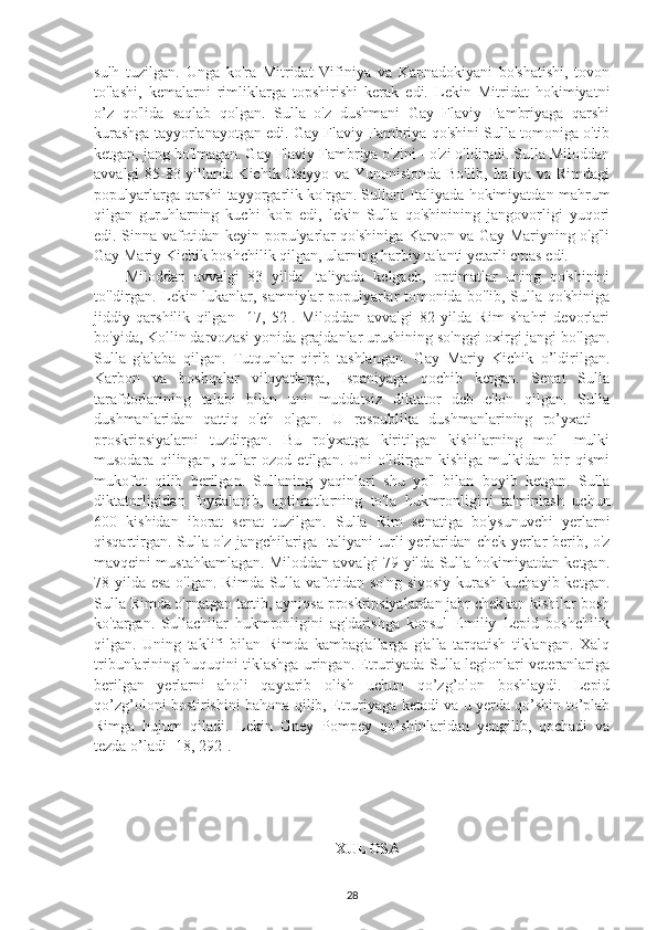 sulh   tuzilgan.   Unga   ko'ra   Mitridat   Vifiniya   va   Kapnadokiyani   bo'shatishi,   tovon
to'lashi,   kemalarni   rimliklarga   topshirishi   kerak   edi.   Lekin   Mitridat   hokimiyatni
o’z   qo'lida   saqlab   qolgan.   Sulla   o'z   dushmani   Gay   Flaviy   Fambriyaga   qarshi
kurashga tayyorlanayotgan edi. Gay Flaviy Fambriya qo'shini Sulla tomoniga o'tib
ketgan, jang bo'lmagan. Gay Flaviy Fambriya o'zini - o'zi o'ldiradi. Sulla Miloddan
avvalgi 85-83 yillarda Kichik Osiyyo va Yunonistonda Bo'lib, Italiya va Rimdagi
populyarlarga qarshi tayyorgarlik ko'rgan. Sullani Italiyada hokimiyatdan mahrum
qilgan   guruhlarning   kuchi   ko'p   edi,   lekin   Sulla   qo'shinining   jangovorligi   yuqori
edi. Sinna vafotidan keyin populyarlar qo'shiniga Karvon va Gay Mariyning o'g'li
Gay Mariy Kichik boshchilik qilgan, ularning harbiy talanti yetarli emas edi. 
Miloddan   avvalgi   83   yilda   Italiyada   kelgach,   optimatlar   uning   qo'shinini
to'ldirgan. Lekin lukanlar, samniylar populyarlar tomonida bo'lib, Sulla qo'shiniga
jiddiy   qarshilik   qilgan   [17,   52].   Miloddan   avvalgi   82   yilda   Rim   shahri   devorlari
bo'yida, Kollin darvozasi yonida grajdanlar urushining so'nggi oxirgi jangi bo'lgan.
Sulla   g'alaba   qilgan.   Tutqunlar   qirib   tashlangan.   Gay   Mariy   Kichik   o’ldirilgan.
Karbon   va   boshqalar   viloyatlarga,   Ispaniyaga   qochib   ketgan.   Senat   Sulla
tarafdorlarining   talabi   bilan   uni   muddatsiz   diktator   deb   e'lon   qilgan.   Sulla
dushmanlaridan   qattiq   o'ch   olgan.   U   respublika   dushmanlarining   ro’yxati   –
proskripsiyalarni   tuzdirgan.   Bu   ro'yxatga   kiritilgan   kishilarning   mol-   mulki
musodara   qilingan,   qullar   ozod   etilgan.   Uni   o'ldirgan   kishiga   mulkidan   bir   qismi
mukofot   qilib   berilgan.   Sullaning   yaqinlari   shu   yo'l   bilan   boyib   ketgan.   Sulla
diktatorligidan   foydalanib,   optimatlarning   to'la   hukmronligini   ta'minlash   uchun
600   kishidan   iborat   senat   tuzilgan.   Sulla   Rim   senatiga   bo'ysunuvchi   yerlarni
qisqartirgan. Sulla o'z jangchilariga Italiyani turli yerlaridan chek yerlar berib, o'z
mavqeini mustahkamlagan. Miloddan avvalgi 79 yilda Sulla hokimiyatdan ketgan.
78 yilda esa o'lgan. Rimda Sulla vafotidan so'ng  siyosiy kurash kuchayib ketgan.
Sulla Rimda o'rnatgan tartib, ayniqsa proskripsiyalardan jabr chekkan kishilar bosh
ko'targan.   Sullachilar   hukmronligini   ag'darishga   konsul   Emiliy   Lepid   boshchilik
qilgan.   Uning   taklifi   bilan   Rimda   kambag'allarga   g'alla   tarqatish   tiklangan.   Xalq
tribunlarining huquqini tiklashga uringan. Etruriyada Sulla legionlari veteranlariga
berilgan   yerlarni   aholi   qaytarib   olish   uchun   qo’zg’olon   boshlaydi.   Lepid
qo’zg’oloni bostirishini bahona qilib, Etruriyaga ketadi va u yerda qo’shin to’plab
Rimga   hujum   qiladi.   Lekin   Gney   Pompey   qo’shinlaridan   yengilib,   qochadi   va
tezda o’ladi [18, 292]. 
XULOSA
28 